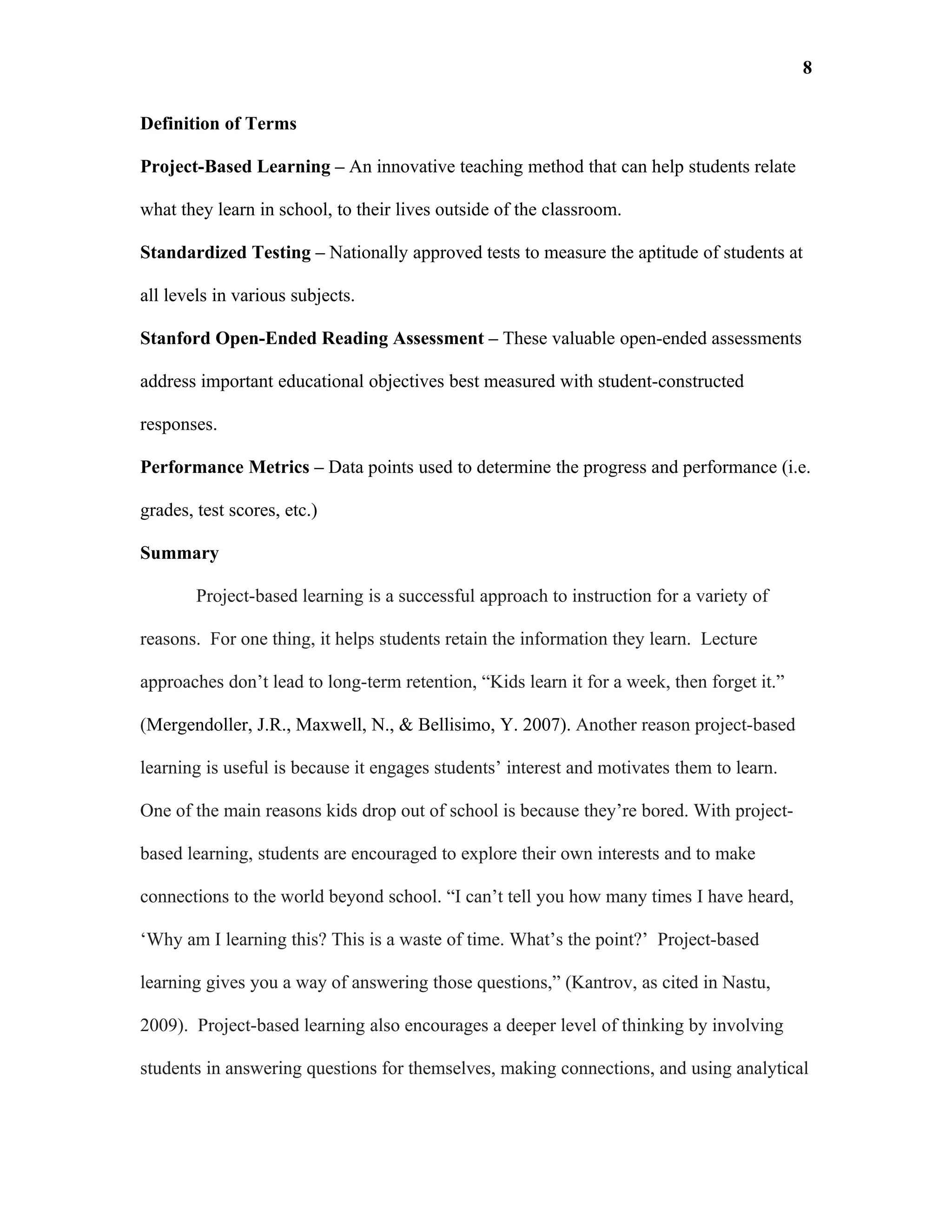 8

Definition of Terms

Project-Based Learning – An innovative teaching method that can help students relate

what they learn in school, to their lives outside of the classroom.

Standardized Testing – Nationally approved tests to measure the aptitude of students at

all levels in various subjects.

Stanford Open-Ended Reading Assessment – These valuable open-ended assessments

address important educational objectives best measured with student-constructed

responses.

Performance Metrics – Data points used to determine the progress and performance (i.e.

grades, test scores, etc.)

Summary

        Project-based learning is a successful approach to instruction for a variety of

reasons. For one thing, it helps students retain the information they learn. Lecture

approaches don’t lead to long-term retention, “Kids learn it for a week, then forget it.”

(Mergendoller, J.R., Maxwell, N., & Bellisimo, Y. 2007). Another reason project-based

learning is useful is because it engages students’ interest and motivates them to learn.

One of the main reasons kids drop out of school is because they’re bored. With project-

based learning, students are encouraged to explore their own interests and to make

connections to the world beyond school. “I can’t tell you how many times I have heard,

‘Why am I learning this? This is a waste of time. What’s the point?’ Project-based

learning gives you a way of answering those questions,” (Kantrov, as cited in Nastu,

2009). Project-based learning also encourages a deeper level of thinking by involving

students in answering questions for themselves, making connections, and using analytical
 
