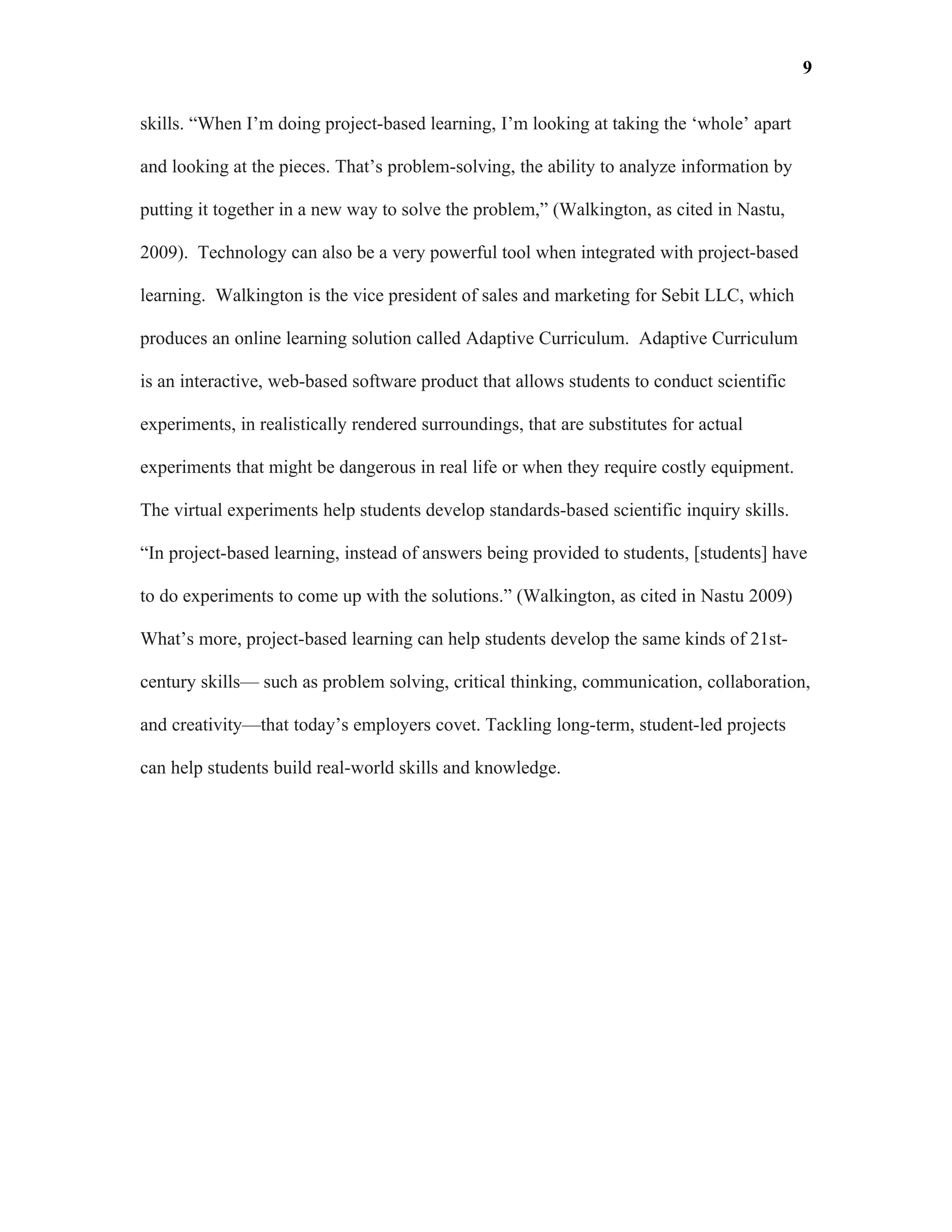 9

skills. “When I’m doing project-based learning, I’m looking at taking the ‘whole’ apart

and looking at the pieces. That’s problem-solving, the ability to analyze information by

putting it together in a new way to solve the problem,” (Walkington, as cited in Nastu,

2009). Technology can also be a very powerful tool when integrated with project-based

learning. Walkington is the vice president of sales and marketing for Sebit LLC, which

produces an online learning solution called Adaptive Curriculum. Adaptive Curriculum

is an interactive, web-based software product that allows students to conduct scientific

experiments, in realistically rendered surroundings, that are substitutes for actual

experiments that might be dangerous in real life or when they require costly equipment.

The virtual experiments help students develop standards-based scientific inquiry skills.

“In project-based learning, instead of answers being provided to students, [students] have

to do experiments to come up with the solutions.” (Walkington, as cited in Nastu 2009)

What’s more, project-based learning can help students develop the same kinds of 21st-

century skills— such as problem solving, critical thinking, communication, collaboration,

and creativity—that today’s employers covet. Tackling long-term, student-led projects

can help students build real-world skills and knowledge.
 