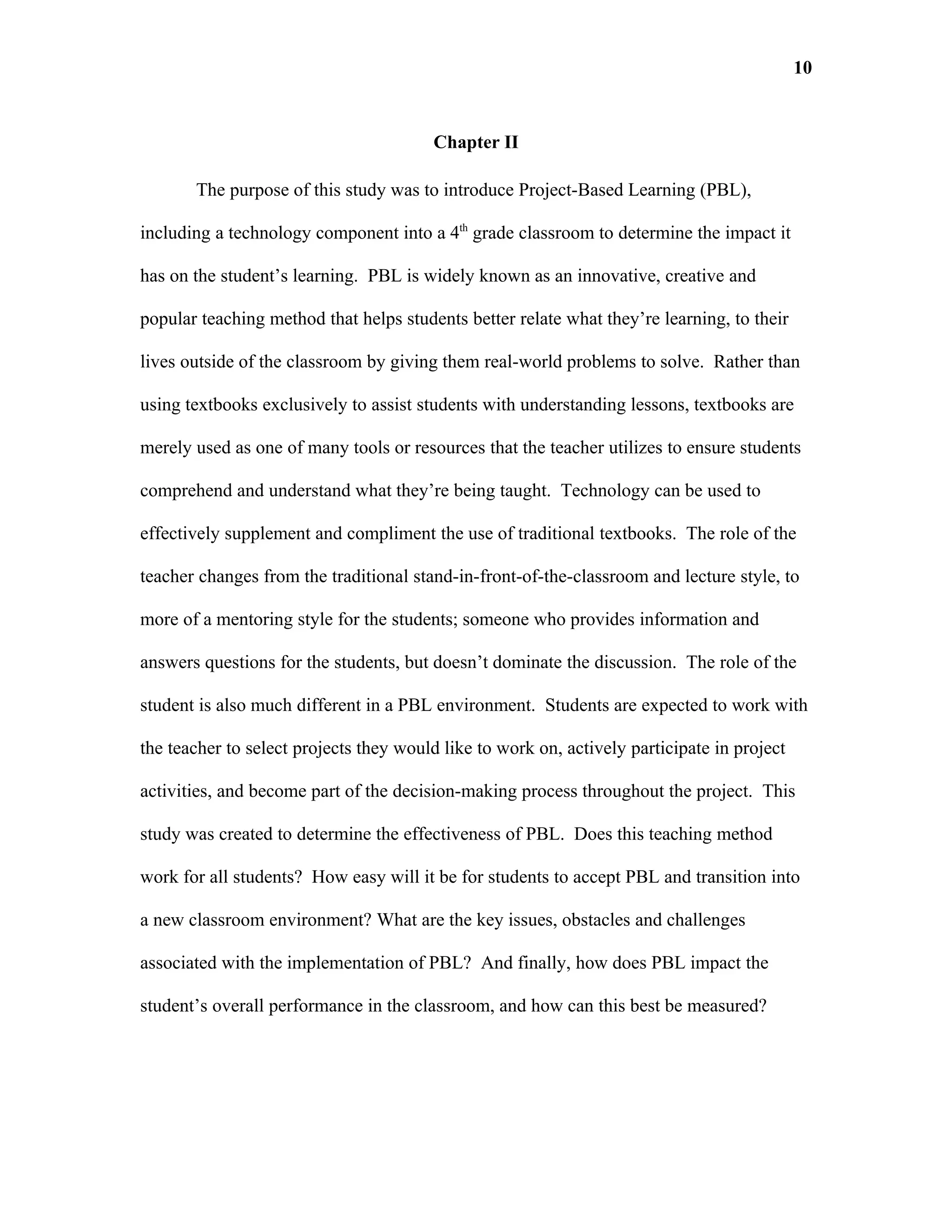 10


                                        Chapter II

       The purpose of this study was to introduce Project-Based Learning (PBL),

including a technology component into a 4th grade classroom to determine the impact it

has on the student’s learning. PBL is widely known as an innovative, creative and

popular teaching method that helps students better relate what they’re learning, to their

lives outside of the classroom by giving them real-world problems to solve. Rather than

using textbooks exclusively to assist students with understanding lessons, textbooks are

merely used as one of many tools or resources that the teacher utilizes to ensure students

comprehend and understand what they’re being taught. Technology can be used to

effectively supplement and compliment the use of traditional textbooks. The role of the

teacher changes from the traditional stand-in-front-of-the-classroom and lecture style, to

more of a mentoring style for the students; someone who provides information and

answers questions for the students, but doesn’t dominate the discussion. The role of the

student is also much different in a PBL environment. Students are expected to work with

the teacher to select projects they would like to work on, actively participate in project

activities, and become part of the decision-making process throughout the project. This

study was created to determine the effectiveness of PBL. Does this teaching method

work for all students? How easy will it be for students to accept PBL and transition into

a new classroom environment? What are the key issues, obstacles and challenges

associated with the implementation of PBL? And finally, how does PBL impact the

student’s overall performance in the classroom, and how can this best be measured?
 
