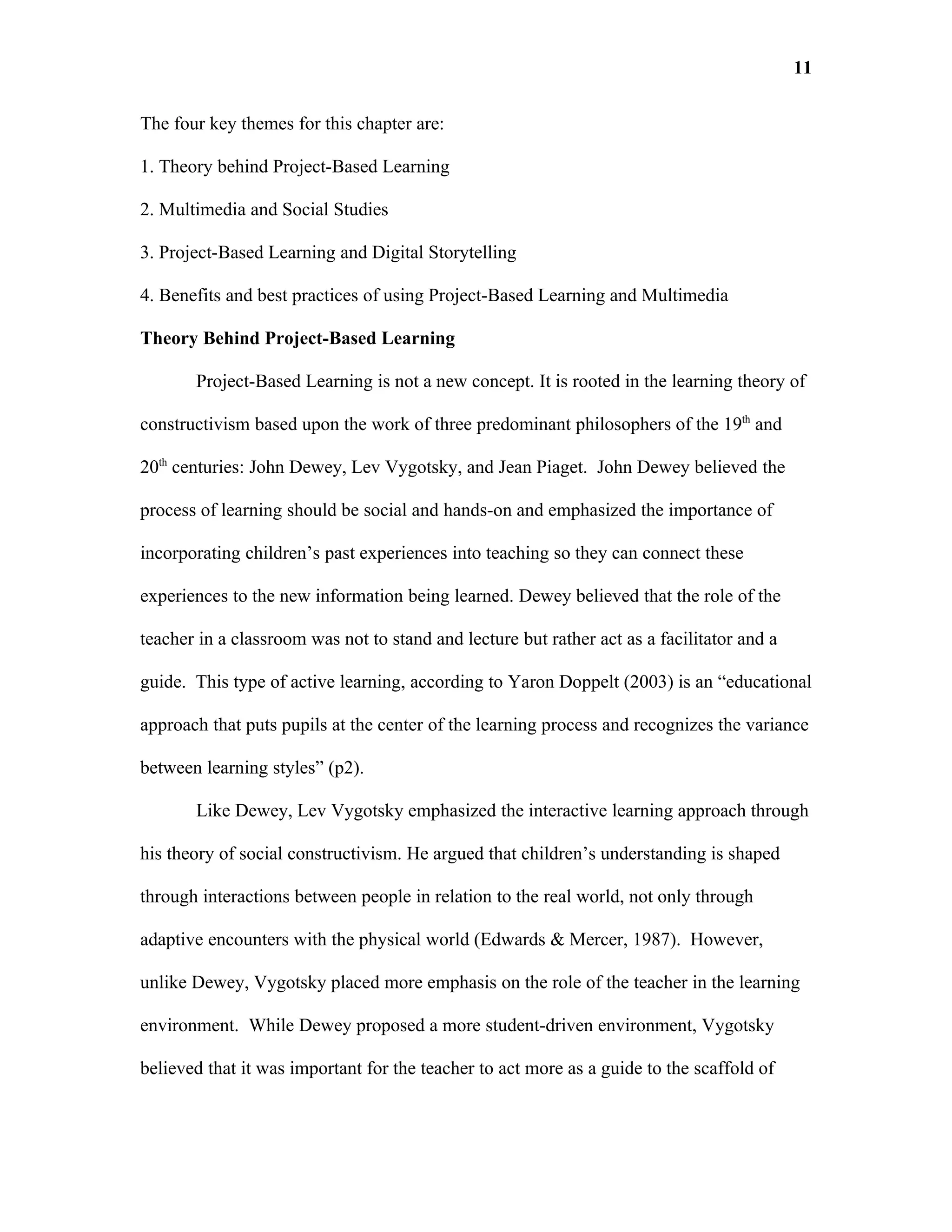 11

The four key themes for this chapter are:

1. Theory behind Project-Based Learning

2. Multimedia and Social Studies

3. Project-Based Learning and Digital Storytelling

4. Benefits and best practices of using Project-Based Learning and Multimedia

Theory Behind Project-Based Learning

       Project-Based Learning is not a new concept. It is rooted in the learning theory of

constructivism based upon the work of three predominant philosophers of the 19th and

20th centuries: John Dewey, Lev Vygotsky, and Jean Piaget. John Dewey believed the

process of learning should be social and hands-on and emphasized the importance of

incorporating children’s past experiences into teaching so they can connect these

experiences to the new information being learned. Dewey believed that the role of the

teacher in a classroom was not to stand and lecture but rather act as a facilitator and a

guide. This type of active learning, according to Yaron Doppelt (2003) is an “educational

approach that puts pupils at the center of the learning process and recognizes the variance

between learning styles” (p2).

       Like Dewey, Lev Vygotsky emphasized the interactive learning approach through

his theory of social constructivism. He argued that children’s understanding is shaped

through interactions between people in relation to the real world, not only through

adaptive encounters with the physical world (Edwards & Mercer, 1987). However,

unlike Dewey, Vygotsky placed more emphasis on the role of the teacher in the learning

environment. While Dewey proposed a more student-driven environment, Vygotsky

believed that it was important for the teacher to act more as a guide to the scaffold of
 