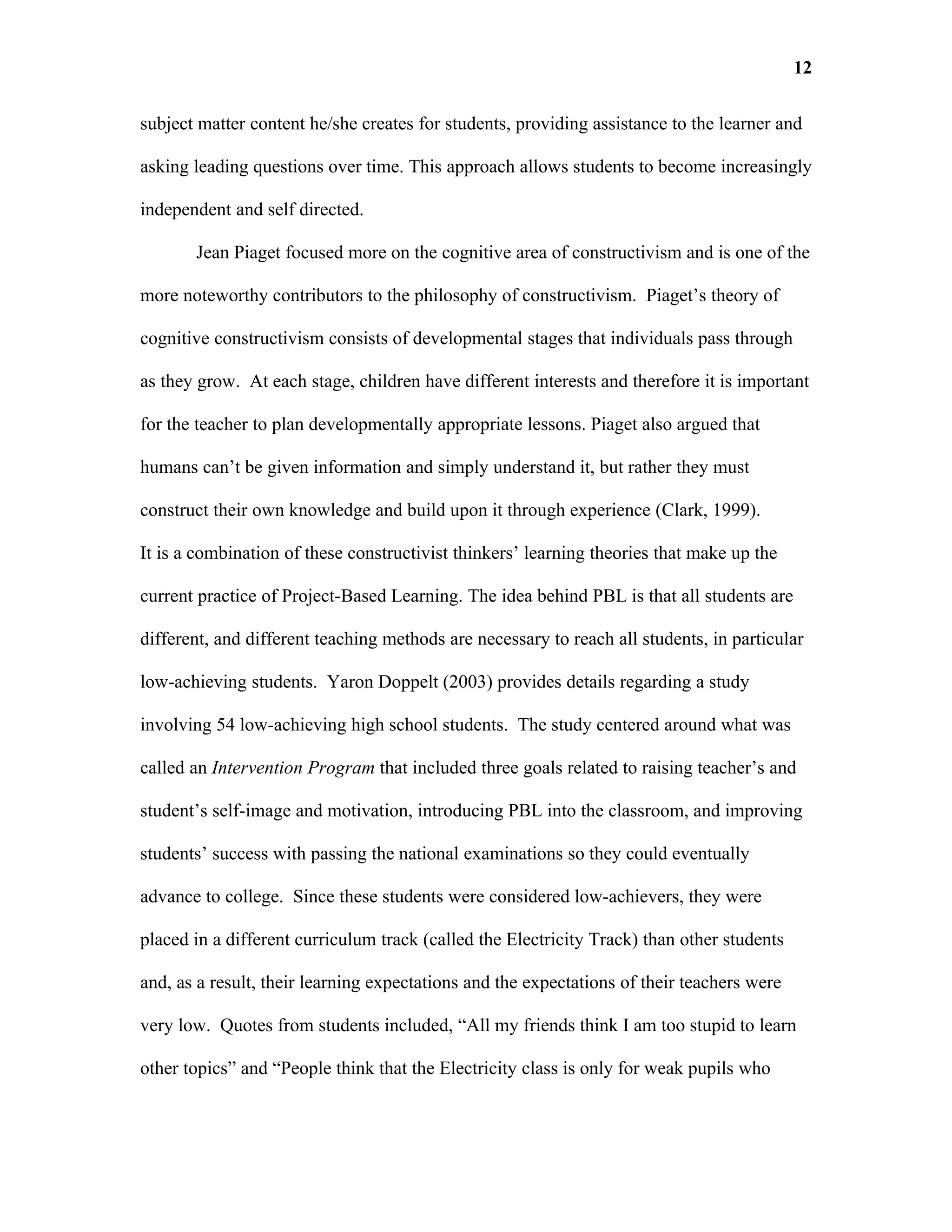 12

subject matter content he/she creates for students, providing assistance to the learner and

asking leading questions over time. This approach allows students to become increasingly

independent and self directed.

       Jean Piaget focused more on the cognitive area of constructivism and is one of the

more noteworthy contributors to the philosophy of constructivism. Piaget’s theory of

cognitive constructivism consists of developmental stages that individuals pass through

as they grow. At each stage, children have different interests and therefore it is important

for the teacher to plan developmentally appropriate lessons. Piaget also argued that

humans can’t be given information and simply understand it, but rather they must

construct their own knowledge and build upon it through experience (Clark, 1999).

It is a combination of these constructivist thinkers’ learning theories that make up the

current practice of Project-Based Learning. The idea behind PBL is that all students are

different, and different teaching methods are necessary to reach all students, in particular

low-achieving students. Yaron Doppelt (2003) provides details regarding a study

involving 54 low-achieving high school students. The study centered around what was

called an Intervention Program that included three goals related to raising teacher’s and

student’s self-image and motivation, introducing PBL into the classroom, and improving

students’ success with passing the national examinations so they could eventually

advance to college. Since these students were considered low-achievers, they were

placed in a different curriculum track (called the Electricity Track) than other students

and, as a result, their learning expectations and the expectations of their teachers were

very low. Quotes from students included, “All my friends think I am too stupid to learn

other topics” and “People think that the Electricity class is only for weak pupils who
 