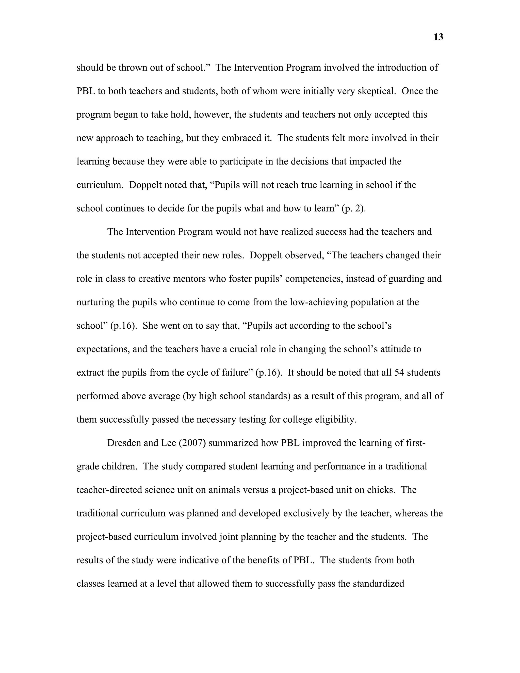 13

should be thrown out of school.” The Intervention Program involved the introduction of

PBL to both teachers and students, both of whom were initially very skeptical. Once the

program began to take hold, however, the students and teachers not only accepted this

new approach to teaching, but they embraced it. The students felt more involved in their

learning because they were able to participate in the decisions that impacted the

curriculum. Doppelt noted that, “Pupils will not reach true learning in school if the

school continues to decide for the pupils what and how to learn” (p. 2).

       The Intervention Program would not have realized success had the teachers and

the students not accepted their new roles. Doppelt observed, “The teachers changed their

role in class to creative mentors who foster pupils’ competencies, instead of guarding and

nurturing the pupils who continue to come from the low-achieving population at the

school” (p.16). She went on to say that, “Pupils act according to the school’s

expectations, and the teachers have a crucial role in changing the school’s attitude to

extract the pupils from the cycle of failure” (p.16). It should be noted that all 54 students

performed above average (by high school standards) as a result of this program, and all of

them successfully passed the necessary testing for college eligibility.

       Dresden and Lee (2007) summarized how PBL improved the learning of first-

grade children. The study compared student learning and performance in a traditional

teacher-directed science unit on animals versus a project-based unit on chicks. The

traditional curriculum was planned and developed exclusively by the teacher, whereas the

project-based curriculum involved joint planning by the teacher and the students. The

results of the study were indicative of the benefits of PBL. The students from both

classes learned at a level that allowed them to successfully pass the standardized
 
