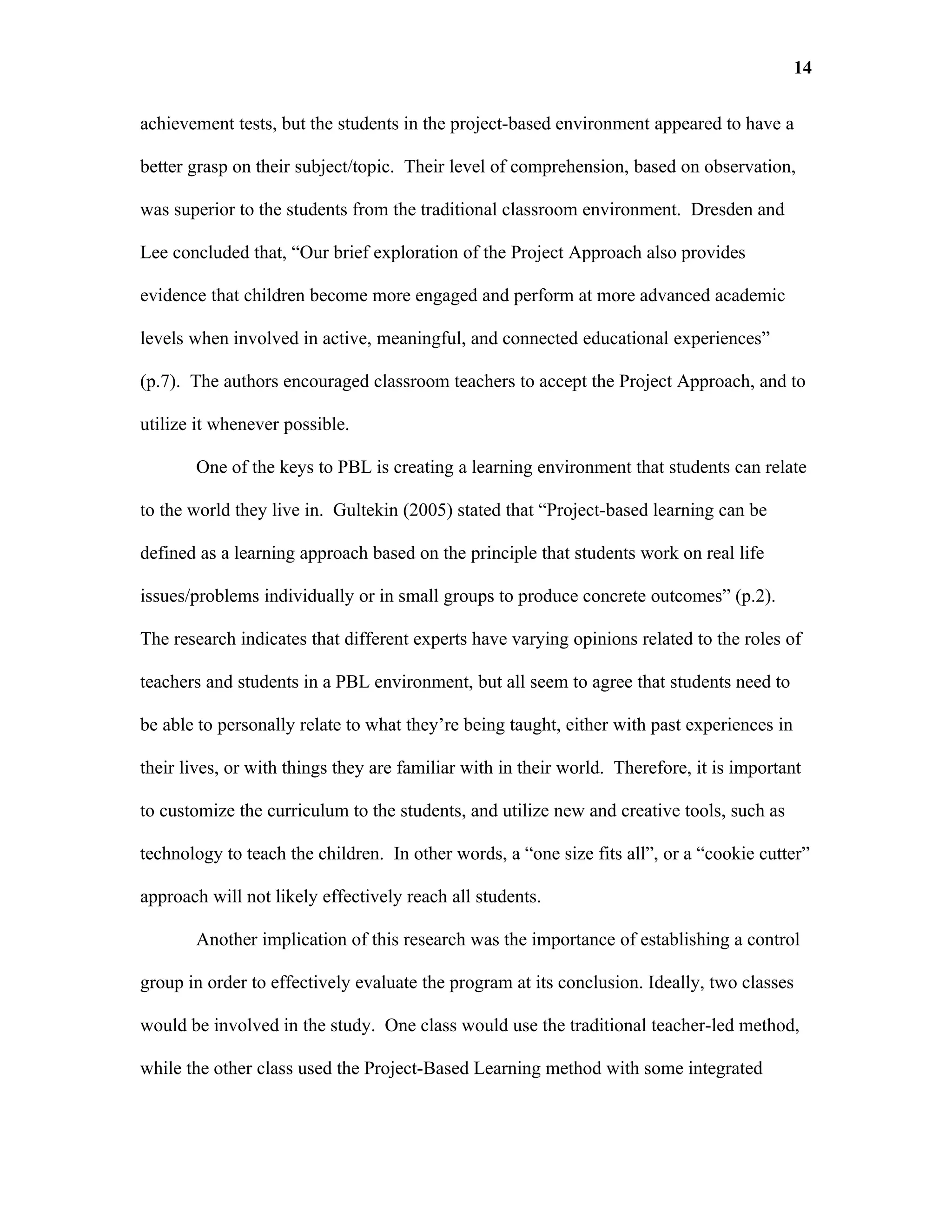 14

achievement tests, but the students in the project-based environment appeared to have a

better grasp on their subject/topic. Their level of comprehension, based on observation,

was superior to the students from the traditional classroom environment. Dresden and

Lee concluded that, “Our brief exploration of the Project Approach also provides

evidence that children become more engaged and perform at more advanced academic

levels when involved in active, meaningful, and connected educational experiences”

(p.7). The authors encouraged classroom teachers to accept the Project Approach, and to

utilize it whenever possible.

       One of the keys to PBL is creating a learning environment that students can relate

to the world they live in. Gultekin (2005) stated that “Project-based learning can be

defined as a learning approach based on the principle that students work on real life

issues/problems individually or in small groups to produce concrete outcomes” (p.2).

The research indicates that different experts have varying opinions related to the roles of

teachers and students in a PBL environment, but all seem to agree that students need to

be able to personally relate to what they’re being taught, either with past experiences in

their lives, or with things they are familiar with in their world. Therefore, it is important

to customize the curriculum to the students, and utilize new and creative tools, such as

technology to teach the children. In other words, a “one size fits all”, or a “cookie cutter”

approach will not likely effectively reach all students.

       Another implication of this research was the importance of establishing a control

group in order to effectively evaluate the program at its conclusion. Ideally, two classes

would be involved in the study. One class would use the traditional teacher-led method,

while the other class used the Project-Based Learning method with some integrated
 