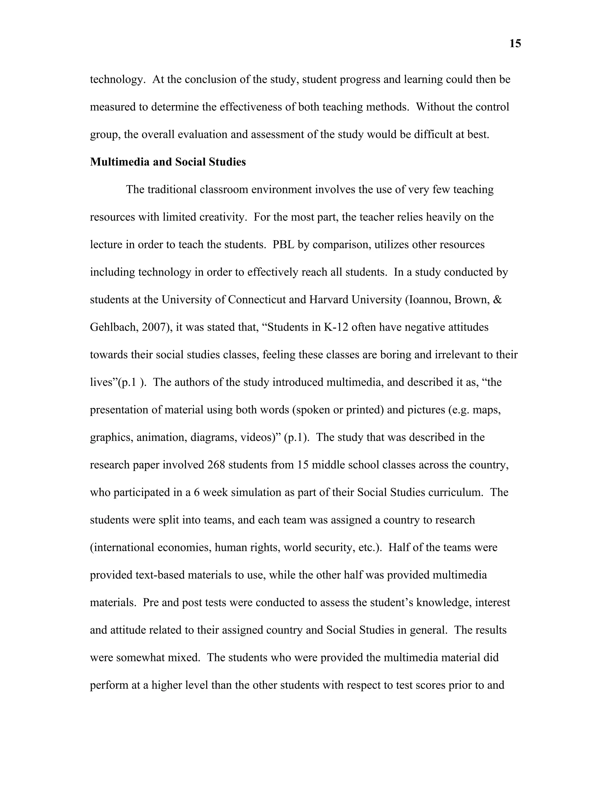 15

technology. At the conclusion of the study, student progress and learning could then be

measured to determine the effectiveness of both teaching methods. Without the control

group, the overall evaluation and assessment of the study would be difficult at best.

Multimedia and Social Studies

       The traditional classroom environment involves the use of very few teaching

resources with limited creativity. For the most part, the teacher relies heavily on the

lecture in order to teach the students. PBL by comparison, utilizes other resources

including technology in order to effectively reach all students. In a study conducted by

students at the University of Connecticut and Harvard University (Ioannou, Brown, &

Gehlbach, 2007), it was stated that, “Students in K-12 often have negative attitudes

towards their social studies classes, feeling these classes are boring and irrelevant to their

lives”(p.1 ). The authors of the study introduced multimedia, and described it as, “the

presentation of material using both words (spoken or printed) and pictures (e.g. maps,

graphics, animation, diagrams, videos)” (p.1). The study that was described in the

research paper involved 268 students from 15 middle school classes across the country,

who participated in a 6 week simulation as part of their Social Studies curriculum. The

students were split into teams, and each team was assigned a country to research

(international economies, human rights, world security, etc.). Half of the teams were

provided text-based materials to use, while the other half was provided multimedia

materials. Pre and post tests were conducted to assess the student’s knowledge, interest

and attitude related to their assigned country and Social Studies in general. The results

were somewhat mixed. The students who were provided the multimedia material did

perform at a higher level than the other students with respect to test scores prior to and
 