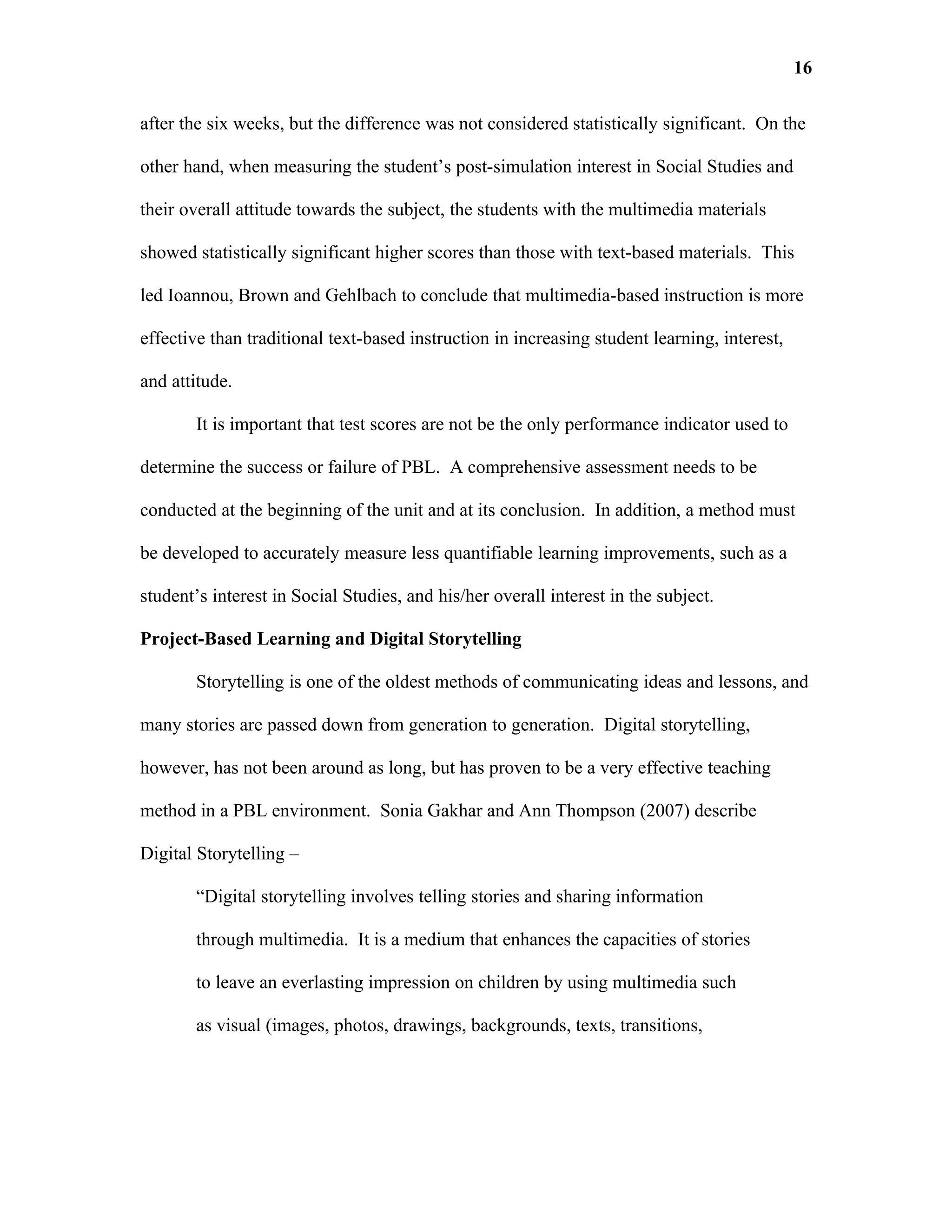 16

after the six weeks, but the difference was not considered statistically significant. On the

other hand, when measuring the student’s post-simulation interest in Social Studies and

their overall attitude towards the subject, the students with the multimedia materials

showed statistically significant higher scores than those with text-based materials. This

led Ioannou, Brown and Gehlbach to conclude that multimedia-based instruction is more

effective than traditional text-based instruction in increasing student learning, interest,

and attitude.

        It is important that test scores are not be the only performance indicator used to

determine the success or failure of PBL. A comprehensive assessment needs to be

conducted at the beginning of the unit and at its conclusion. In addition, a method must

be developed to accurately measure less quantifiable learning improvements, such as a

student’s interest in Social Studies, and his/her overall interest in the subject.

Project-Based Learning and Digital Storytelling

        Storytelling is one of the oldest methods of communicating ideas and lessons, and

many stories are passed down from generation to generation. Digital storytelling,

however, has not been around as long, but has proven to be a very effective teaching

method in a PBL environment. Sonia Gakhar and Ann Thompson (2007) describe

Digital Storytelling –

        “Digital storytelling involves telling stories and sharing information

        through multimedia. It is a medium that enhances the capacities of stories

        to leave an everlasting impression on children by using multimedia such

        as visual (images, photos, drawings, backgrounds, texts, transitions,
 
