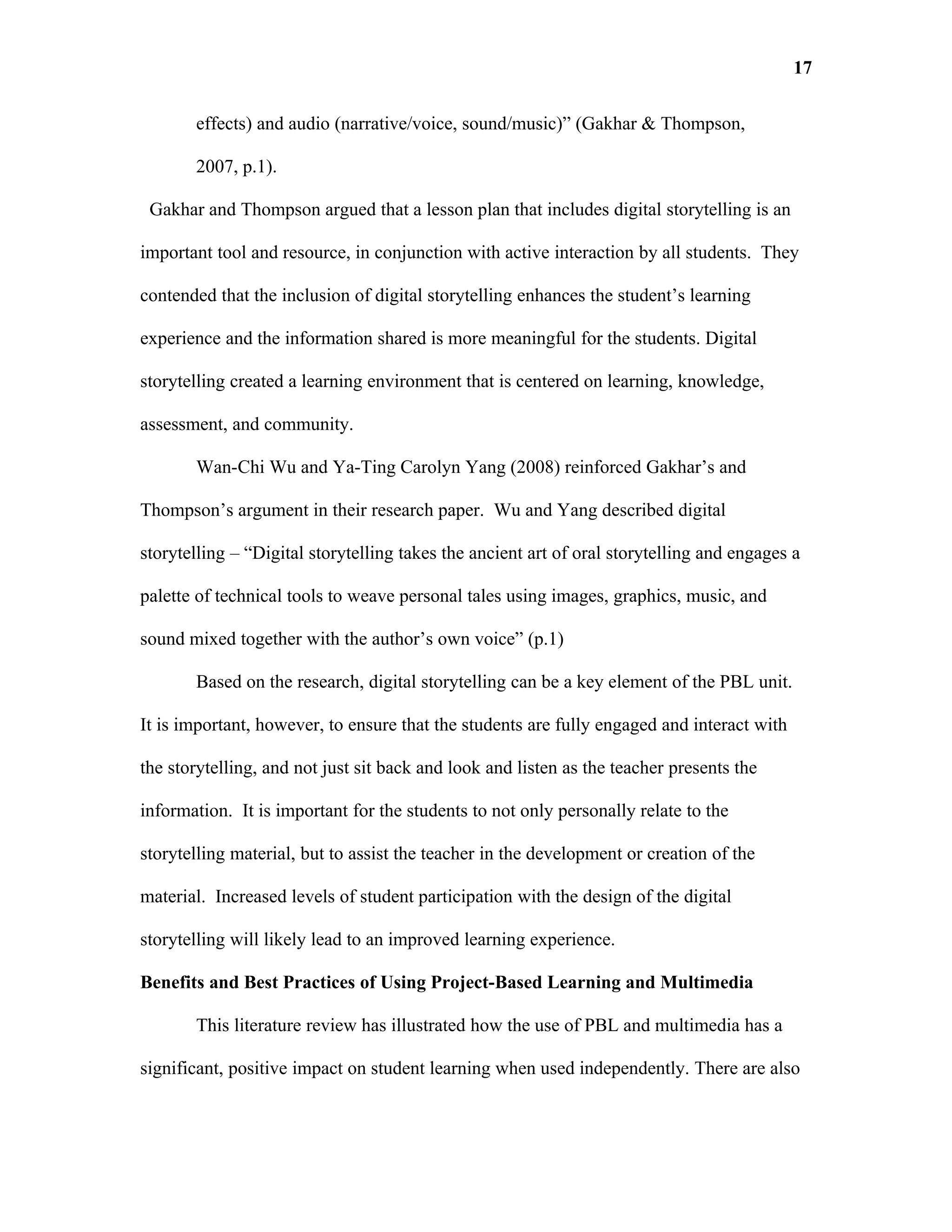 17

       effects) and audio (narrative/voice, sound/music)” (Gakhar & Thompson,

       2007, p.1).

 Gakhar and Thompson argued that a lesson plan that includes digital storytelling is an

important tool and resource, in conjunction with active interaction by all students. They

contended that the inclusion of digital storytelling enhances the student’s learning

experience and the information shared is more meaningful for the students. Digital

storytelling created a learning environment that is centered on learning, knowledge,

assessment, and community.

       Wan-Chi Wu and Ya-Ting Carolyn Yang (2008) reinforced Gakhar’s and

Thompson’s argument in their research paper. Wu and Yang described digital

storytelling – “Digital storytelling takes the ancient art of oral storytelling and engages a

palette of technical tools to weave personal tales using images, graphics, music, and

sound mixed together with the author’s own voice” (p.1)

       Based on the research, digital storytelling can be a key element of the PBL unit.

It is important, however, to ensure that the students are fully engaged and interact with

the storytelling, and not just sit back and look and listen as the teacher presents the

information. It is important for the students to not only personally relate to the

storytelling material, but to assist the teacher in the development or creation of the

material. Increased levels of student participation with the design of the digital

storytelling will likely lead to an improved learning experience.

Benefits and Best Practices of Using Project-Based Learning and Multimedia

       This literature review has illustrated how the use of PBL and multimedia has a

significant, positive impact on student learning when used independently. There are also
 