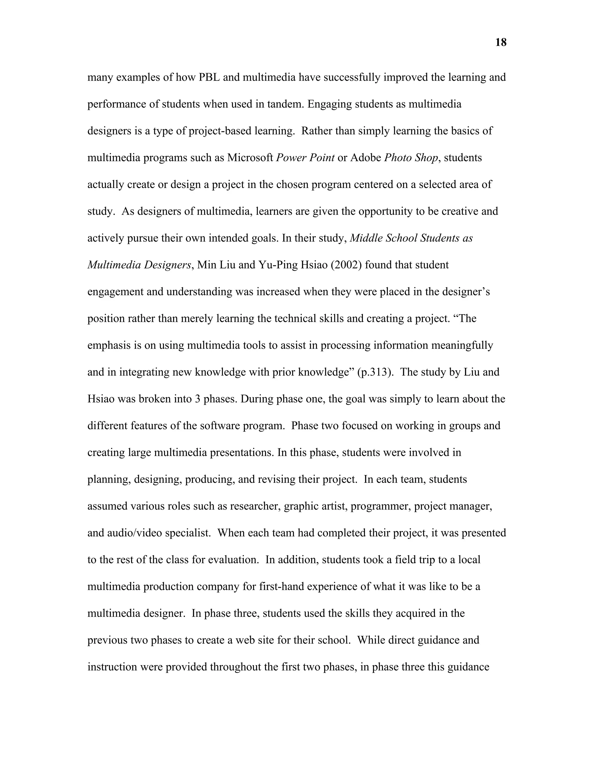 18

many examples of how PBL and multimedia have successfully improved the learning and

performance of students when used in tandem. Engaging students as multimedia

designers is a type of project-based learning. Rather than simply learning the basics of

multimedia programs such as Microsoft Power Point or Adobe Photo Shop, students

actually create or design a project in the chosen program centered on a selected area of

study. As designers of multimedia, learners are given the opportunity to be creative and

actively pursue their own intended goals. In their study, Middle School Students as

Multimedia Designers, Min Liu and Yu-Ping Hsiao (2002) found that student

engagement and understanding was increased when they were placed in the designer’s

position rather than merely learning the technical skills and creating a project. “The

emphasis is on using multimedia tools to assist in processing information meaningfully

and in integrating new knowledge with prior knowledge” (p.313). The study by Liu and

Hsiao was broken into 3 phases. During phase one, the goal was simply to learn about the

different features of the software program. Phase two focused on working in groups and

creating large multimedia presentations. In this phase, students were involved in

planning, designing, producing, and revising their project. In each team, students

assumed various roles such as researcher, graphic artist, programmer, project manager,

and audio/video specialist. When each team had completed their project, it was presented

to the rest of the class for evaluation. In addition, students took a field trip to a local

multimedia production company for first-hand experience of what it was like to be a

multimedia designer. In phase three, students used the skills they acquired in the

previous two phases to create a web site for their school. While direct guidance and

instruction were provided throughout the first two phases, in phase three this guidance
 
