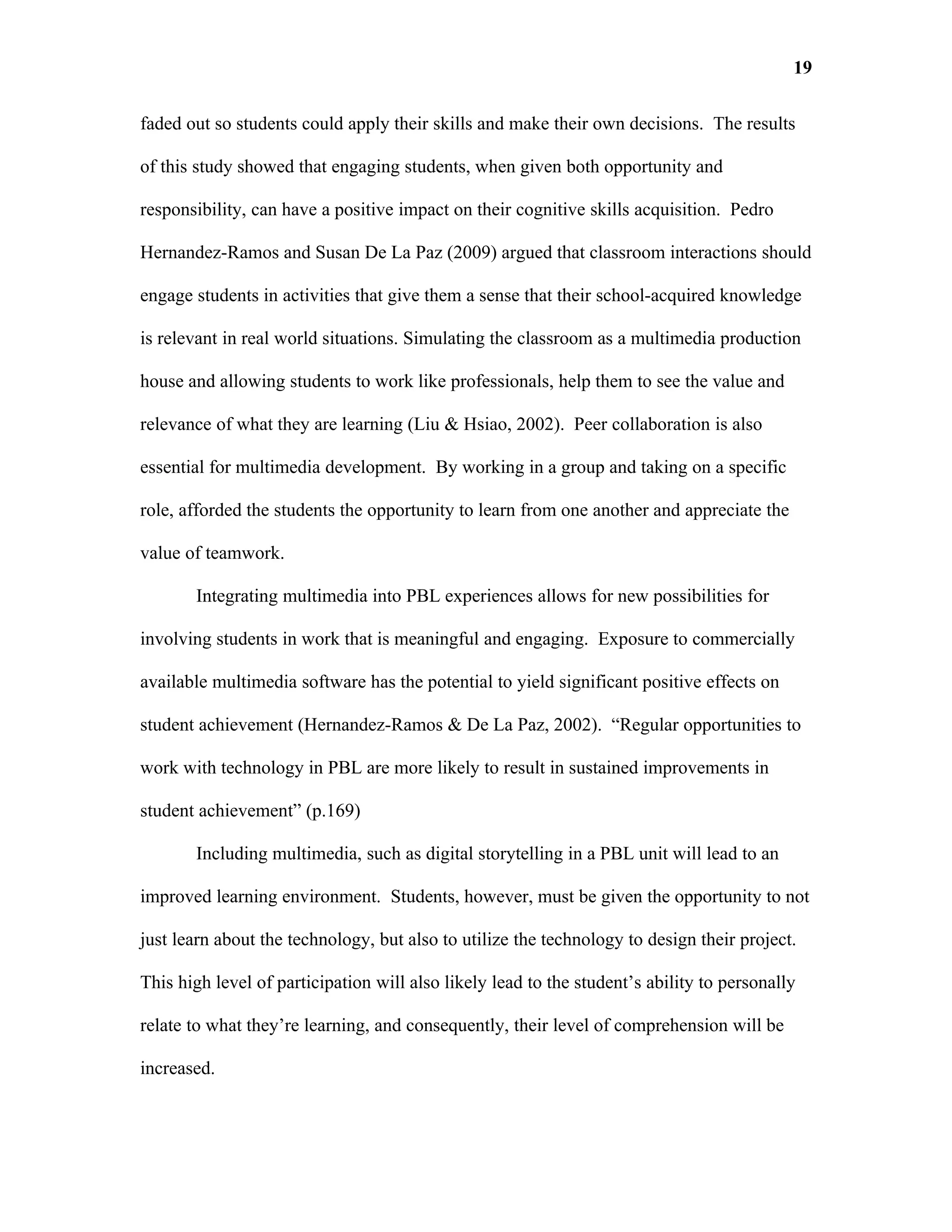 19

faded out so students could apply their skills and make their own decisions. The results

of this study showed that engaging students, when given both opportunity and

responsibility, can have a positive impact on their cognitive skills acquisition. Pedro

Hernandez-Ramos and Susan De La Paz (2009) argued that classroom interactions should

engage students in activities that give them a sense that their school-acquired knowledge

is relevant in real world situations. Simulating the classroom as a multimedia production

house and allowing students to work like professionals, help them to see the value and

relevance of what they are learning (Liu & Hsiao, 2002). Peer collaboration is also

essential for multimedia development. By working in a group and taking on a specific

role, afforded the students the opportunity to learn from one another and appreciate the

value of teamwork.

       Integrating multimedia into PBL experiences allows for new possibilities for

involving students in work that is meaningful and engaging. Exposure to commercially

available multimedia software has the potential to yield significant positive effects on

student achievement (Hernandez-Ramos & De La Paz, 2002). “Regular opportunities to

work with technology in PBL are more likely to result in sustained improvements in

student achievement” (p.169)

       Including multimedia, such as digital storytelling in a PBL unit will lead to an

improved learning environment. Students, however, must be given the opportunity to not

just learn about the technology, but also to utilize the technology to design their project.

This high level of participation will also likely lead to the student’s ability to personally

relate to what they’re learning, and consequently, their level of comprehension will be

increased.
 