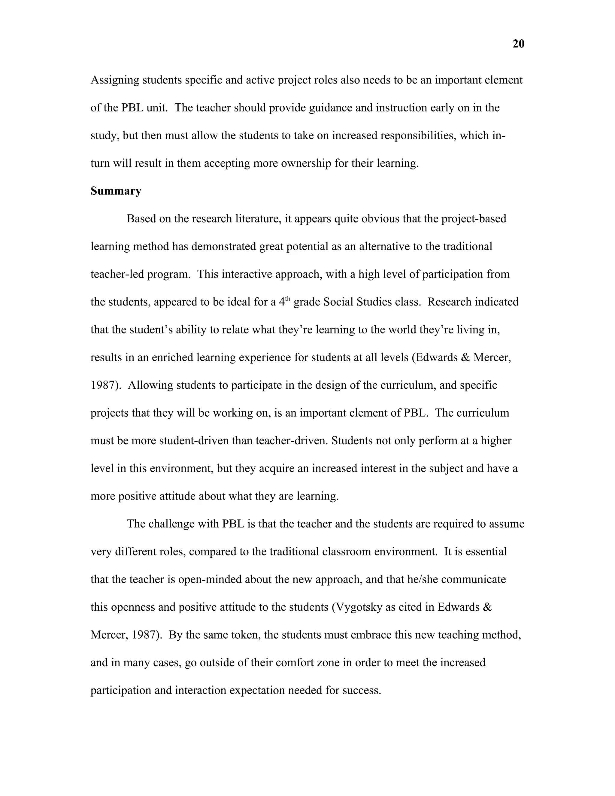 20

Assigning students specific and active project roles also needs to be an important element

of the PBL unit. The teacher should provide guidance and instruction early on in the

study, but then must allow the students to take on increased responsibilities, which in-

turn will result in them accepting more ownership for their learning.

Summary

       Based on the research literature, it appears quite obvious that the project-based

learning method has demonstrated great potential as an alternative to the traditional

teacher-led program. This interactive approach, with a high level of participation from

the students, appeared to be ideal for a 4th grade Social Studies class. Research indicated

that the student’s ability to relate what they’re learning to the world they’re living in,

results in an enriched learning experience for students at all levels (Edwards & Mercer,

1987). Allowing students to participate in the design of the curriculum, and specific

projects that they will be working on, is an important element of PBL. The curriculum

must be more student-driven than teacher-driven. Students not only perform at a higher

level in this environment, but they acquire an increased interest in the subject and have a

more positive attitude about what they are learning.

       The challenge with PBL is that the teacher and the students are required to assume

very different roles, compared to the traditional classroom environment. It is essential

that the teacher is open-minded about the new approach, and that he/she communicate

this openness and positive attitude to the students (Vygotsky as cited in Edwards &

Mercer, 1987). By the same token, the students must embrace this new teaching method,

and in many cases, go outside of their comfort zone in order to meet the increased

participation and interaction expectation needed for success.
 
