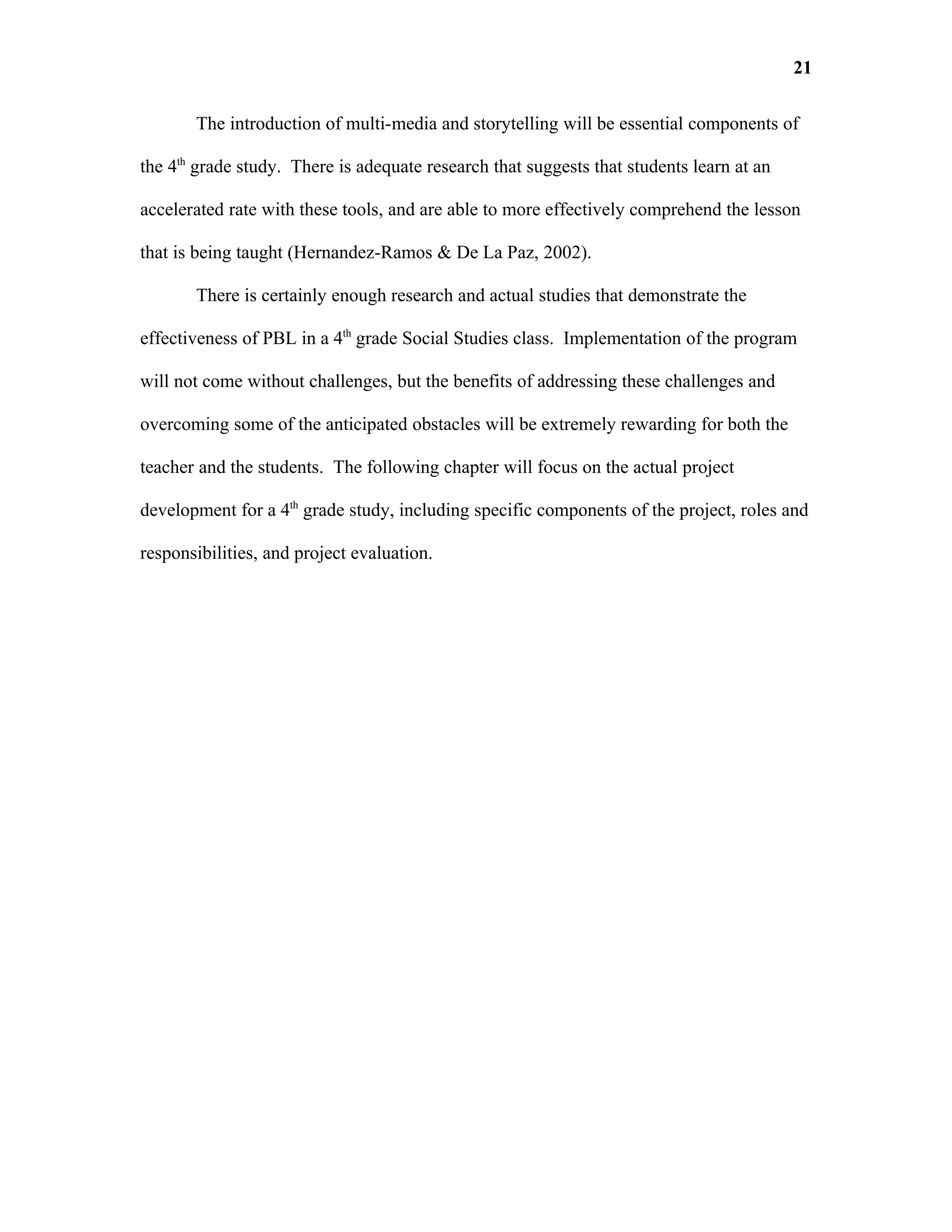 21

       The introduction of multi-media and storytelling will be essential components of

the 4th grade study. There is adequate research that suggests that students learn at an

accelerated rate with these tools, and are able to more effectively comprehend the lesson

that is being taught (Hernandez-Ramos & De La Paz, 2002).

       There is certainly enough research and actual studies that demonstrate the

effectiveness of PBL in a 4th grade Social Studies class. Implementation of the program

will not come without challenges, but the benefits of addressing these challenges and

overcoming some of the anticipated obstacles will be extremely rewarding for both the

teacher and the students. The following chapter will focus on the actual project

development for a 4th grade study, including specific components of the project, roles and

responsibilities, and project evaluation.
 