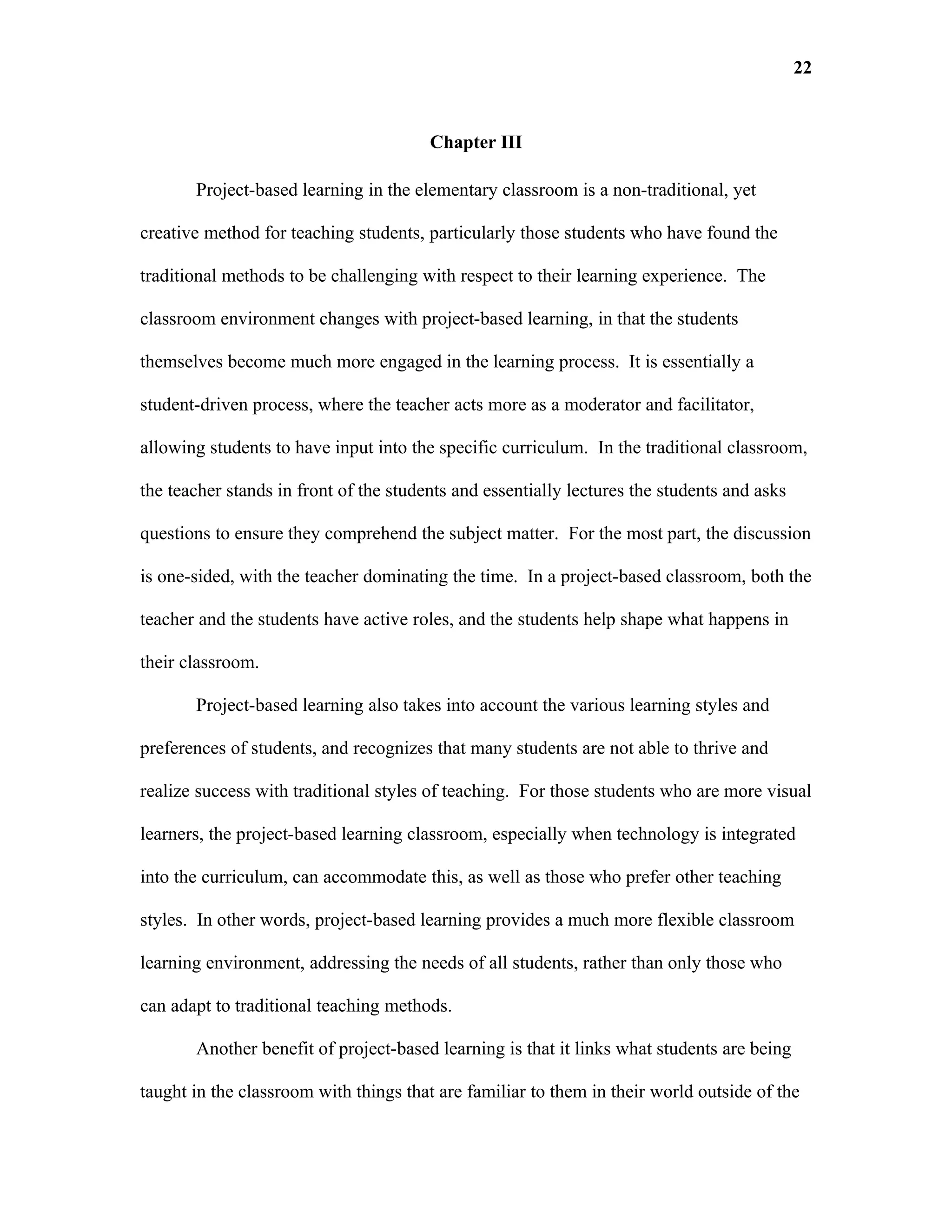 22


                                        Chapter III

       Project-based learning in the elementary classroom is a non-traditional, yet

creative method for teaching students, particularly those students who have found the

traditional methods to be challenging with respect to their learning experience. The

classroom environment changes with project-based learning, in that the students

themselves become much more engaged in the learning process. It is essentially a

student-driven process, where the teacher acts more as a moderator and facilitator,

allowing students to have input into the specific curriculum. In the traditional classroom,

the teacher stands in front of the students and essentially lectures the students and asks

questions to ensure they comprehend the subject matter. For the most part, the discussion

is one-sided, with the teacher dominating the time. In a project-based classroom, both the

teacher and the students have active roles, and the students help shape what happens in

their classroom.

       Project-based learning also takes into account the various learning styles and

preferences of students, and recognizes that many students are not able to thrive and

realize success with traditional styles of teaching. For those students who are more visual

learners, the project-based learning classroom, especially when technology is integrated

into the curriculum, can accommodate this, as well as those who prefer other teaching

styles. In other words, project-based learning provides a much more flexible classroom

learning environment, addressing the needs of all students, rather than only those who

can adapt to traditional teaching methods.

       Another benefit of project-based learning is that it links what students are being

taught in the classroom with things that are familiar to them in their world outside of the
 