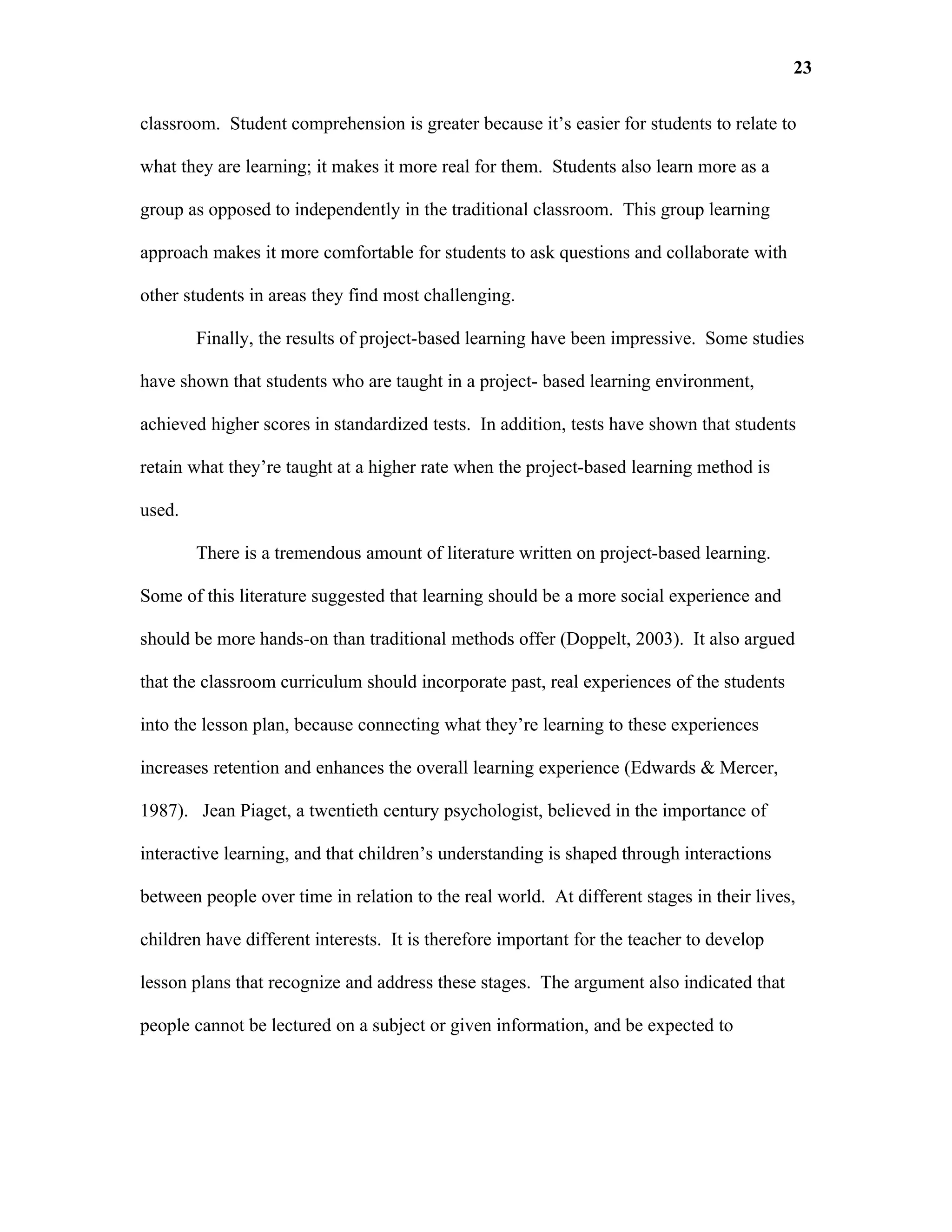 23

classroom. Student comprehension is greater because it’s easier for students to relate to

what they are learning; it makes it more real for them. Students also learn more as a

group as opposed to independently in the traditional classroom. This group learning

approach makes it more comfortable for students to ask questions and collaborate with

other students in areas they find most challenging.

        Finally, the results of project-based learning have been impressive. Some studies

have shown that students who are taught in a project- based learning environment,

achieved higher scores in standardized tests. In addition, tests have shown that students

retain what they’re taught at a higher rate when the project-based learning method is

used.

        There is a tremendous amount of literature written on project-based learning.

Some of this literature suggested that learning should be a more social experience and

should be more hands-on than traditional methods offer (Doppelt, 2003). It also argued

that the classroom curriculum should incorporate past, real experiences of the students

into the lesson plan, because connecting what they’re learning to these experiences

increases retention and enhances the overall learning experience (Edwards & Mercer,

1987). Jean Piaget, a twentieth century psychologist, believed in the importance of

interactive learning, and that children’s understanding is shaped through interactions

between people over time in relation to the real world. At different stages in their lives,

children have different interests. It is therefore important for the teacher to develop

lesson plans that recognize and address these stages. The argument also indicated that

people cannot be lectured on a subject or given information, and be expected to
 