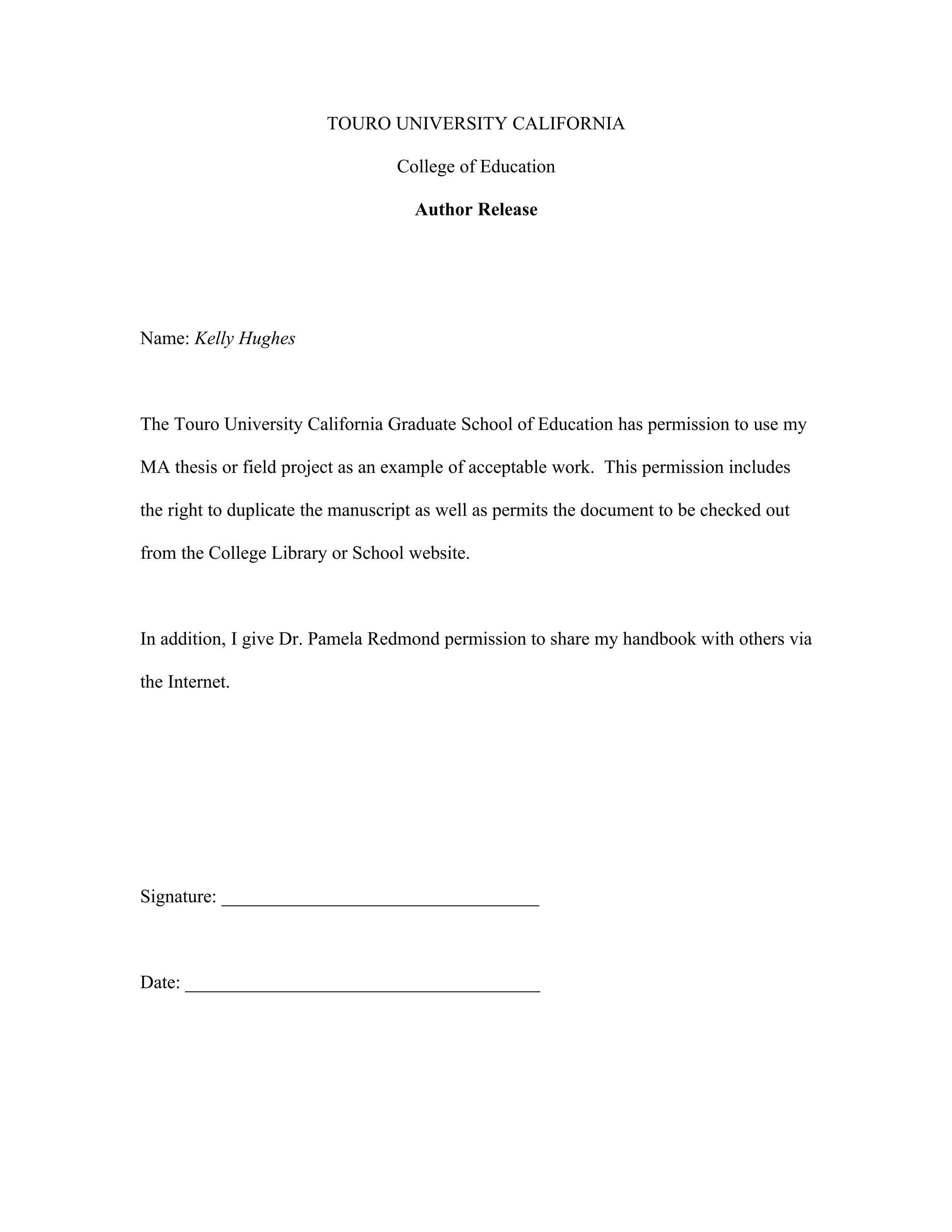 TOURO UNIVERSITY CALIFORNIA

                                  College of Education

                                    Author Release




Name: Kelly Hughes



The Touro University California Graduate School of Education has permission to use my

MA thesis or field project as an example of acceptable work. This permission includes

the right to duplicate the manuscript as well as permits the document to be checked out

from the College Library or School website.



In addition, I give Dr. Pamela Redmond permission to share my handbook with others via

the Internet.




Signature: __________________________________



Date: ______________________________________
 