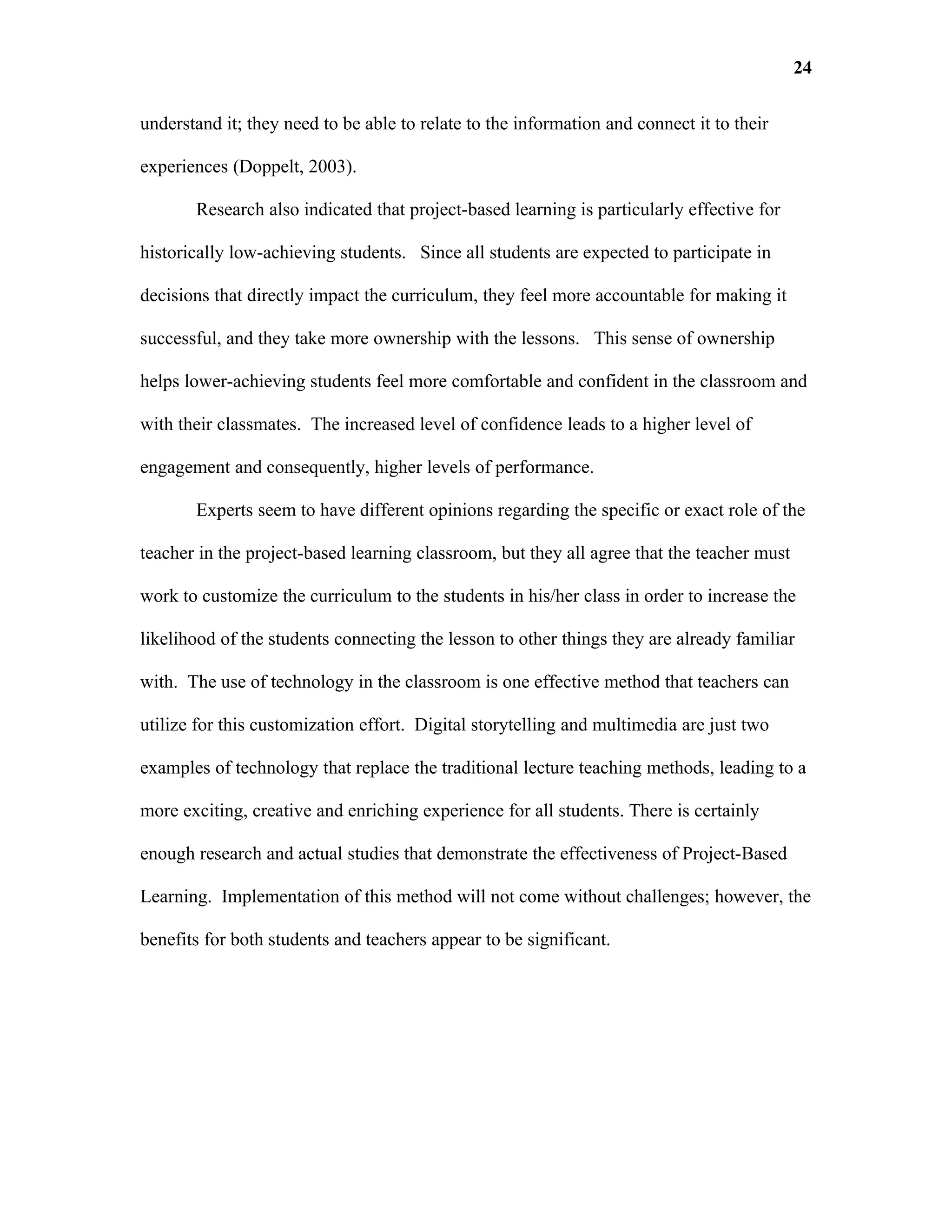 24

understand it; they need to be able to relate to the information and connect it to their

experiences (Doppelt, 2003).

       Research also indicated that project-based learning is particularly effective for

historically low-achieving students. Since all students are expected to participate in

decisions that directly impact the curriculum, they feel more accountable for making it

successful, and they take more ownership with the lessons. This sense of ownership

helps lower-achieving students feel more comfortable and confident in the classroom and

with their classmates. The increased level of confidence leads to a higher level of

engagement and consequently, higher levels of performance.

       Experts seem to have different opinions regarding the specific or exact role of the

teacher in the project-based learning classroom, but they all agree that the teacher must

work to customize the curriculum to the students in his/her class in order to increase the

likelihood of the students connecting the lesson to other things they are already familiar

with. The use of technology in the classroom is one effective method that teachers can

utilize for this customization effort. Digital storytelling and multimedia are just two

examples of technology that replace the traditional lecture teaching methods, leading to a

more exciting, creative and enriching experience for all students. There is certainly

enough research and actual studies that demonstrate the effectiveness of Project-Based

Learning. Implementation of this method will not come without challenges; however, the

benefits for both students and teachers appear to be significant.
 