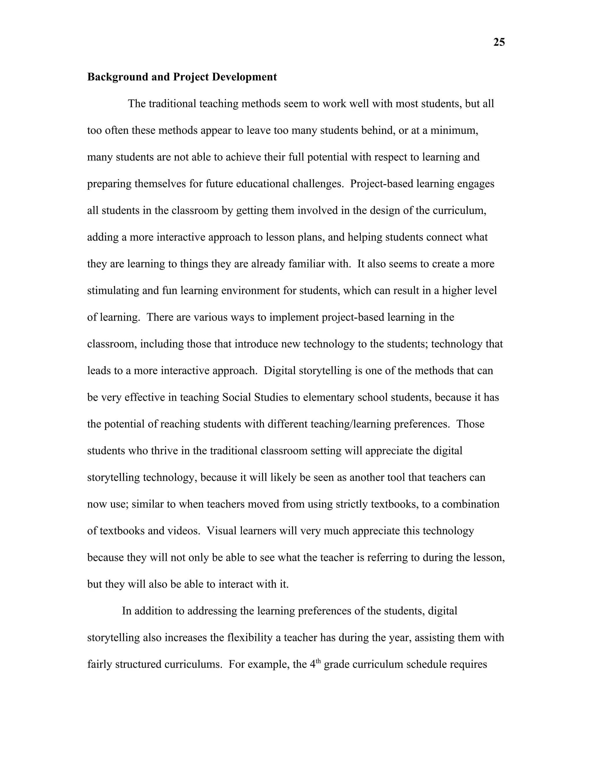 25

Background and Project Development

         The traditional teaching methods seem to work well with most students, but all

too often these methods appear to leave too many students behind, or at a minimum,

many students are not able to achieve their full potential with respect to learning and

preparing themselves for future educational challenges. Project-based learning engages

all students in the classroom by getting them involved in the design of the curriculum,

adding a more interactive approach to lesson plans, and helping students connect what

they are learning to things they are already familiar with. It also seems to create a more

stimulating and fun learning environment for students, which can result in a higher level

of learning. There are various ways to implement project-based learning in the

classroom, including those that introduce new technology to the students; technology that

leads to a more interactive approach. Digital storytelling is one of the methods that can

be very effective in teaching Social Studies to elementary school students, because it has

the potential of reaching students with different teaching/learning preferences. Those

students who thrive in the traditional classroom setting will appreciate the digital

storytelling technology, because it will likely be seen as another tool that teachers can

now use; similar to when teachers moved from using strictly textbooks, to a combination

of textbooks and videos. Visual learners will very much appreciate this technology

because they will not only be able to see what the teacher is referring to during the lesson,

but they will also be able to interact with it.

        In addition to addressing the learning preferences of the students, digital

storytelling also increases the flexibility a teacher has during the year, assisting them with

fairly structured curriculums. For example, the 4th grade curriculum schedule requires
 