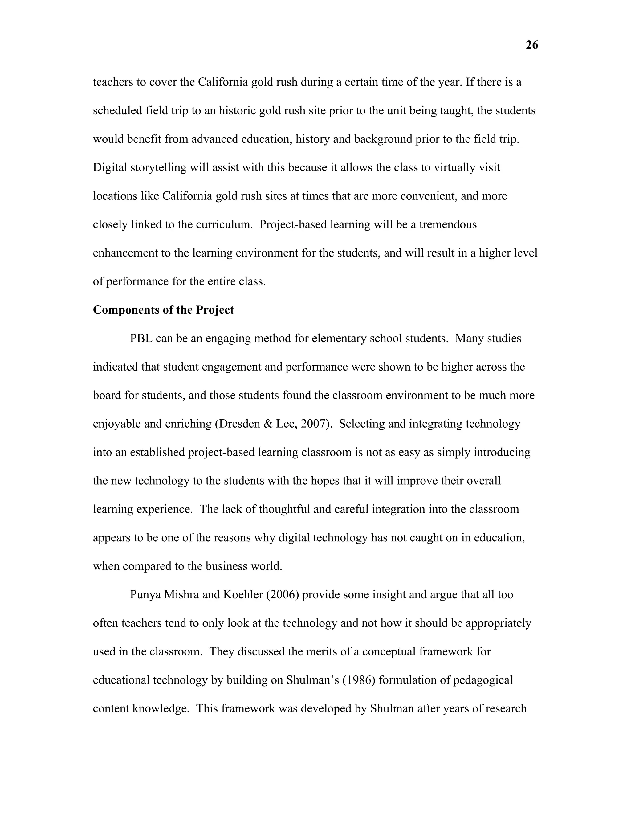 26

teachers to cover the California gold rush during a certain time of the year. If there is a

scheduled field trip to an historic gold rush site prior to the unit being taught, the students

would benefit from advanced education, history and background prior to the field trip.

Digital storytelling will assist with this because it allows the class to virtually visit

locations like California gold rush sites at times that are more convenient, and more

closely linked to the curriculum. Project-based learning will be a tremendous

enhancement to the learning environment for the students, and will result in a higher level

of performance for the entire class.

Components of the Project

        PBL can be an engaging method for elementary school students. Many studies

indicated that student engagement and performance were shown to be higher across the

board for students, and those students found the classroom environment to be much more

enjoyable and enriching (Dresden & Lee, 2007). Selecting and integrating technology

into an established project-based learning classroom is not as easy as simply introducing

the new technology to the students with the hopes that it will improve their overall

learning experience. The lack of thoughtful and careful integration into the classroom

appears to be one of the reasons why digital technology has not caught on in education,

when compared to the business world.

        Punya Mishra and Koehler (2006) provide some insight and argue that all too

often teachers tend to only look at the technology and not how it should be appropriately

used in the classroom. They discussed the merits of a conceptual framework for

educational technology by building on Shulman’s (1986) formulation of pedagogical

content knowledge. This framework was developed by Shulman after years of research
 