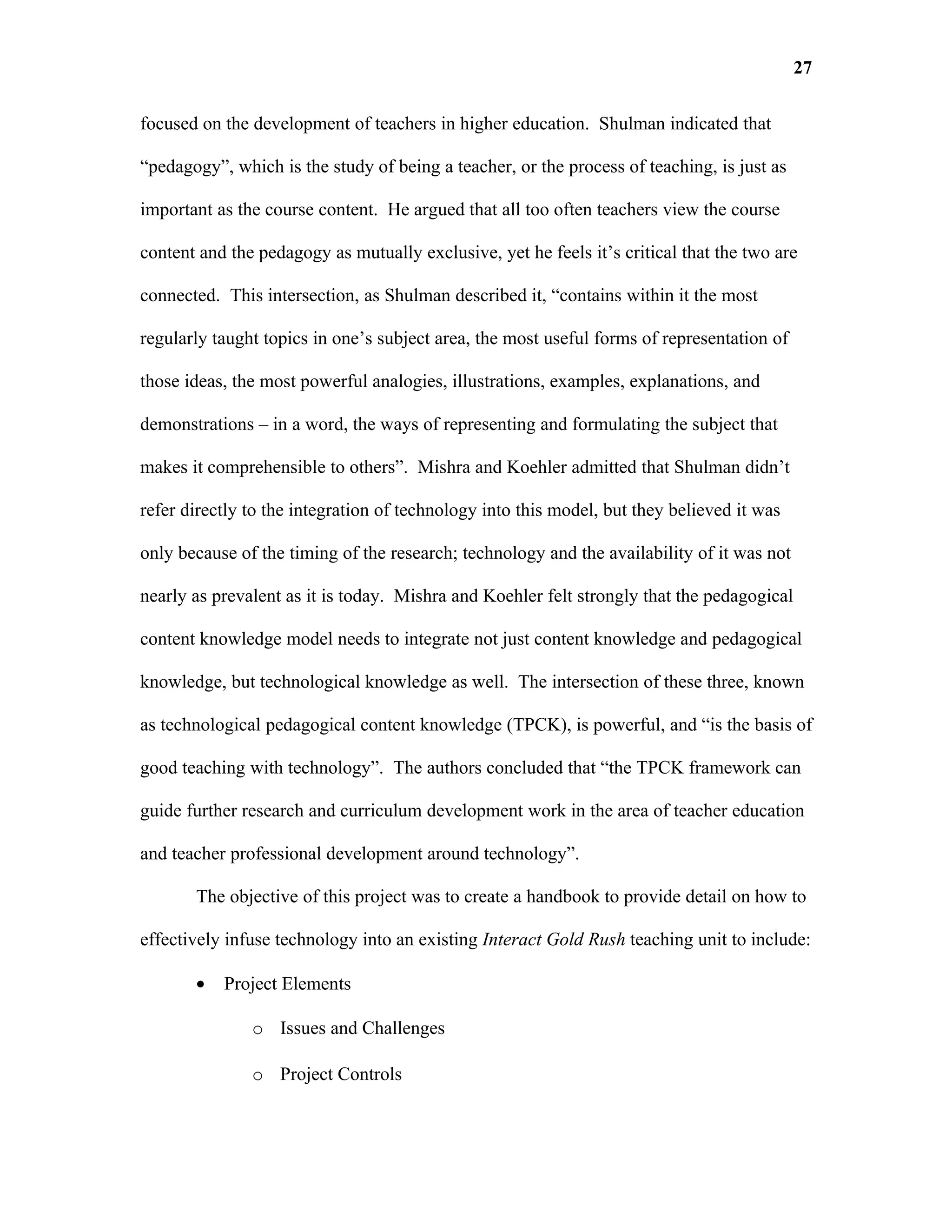 27

focused on the development of teachers in higher education. Shulman indicated that

“pedagogy”, which is the study of being a teacher, or the process of teaching, is just as

important as the course content. He argued that all too often teachers view the course

content and the pedagogy as mutually exclusive, yet he feels it’s critical that the two are

connected. This intersection, as Shulman described it, “contains within it the most

regularly taught topics in one’s subject area, the most useful forms of representation of

those ideas, the most powerful analogies, illustrations, examples, explanations, and

demonstrations – in a word, the ways of representing and formulating the subject that

makes it comprehensible to others”. Mishra and Koehler admitted that Shulman didn’t

refer directly to the integration of technology into this model, but they believed it was

only because of the timing of the research; technology and the availability of it was not

nearly as prevalent as it is today. Mishra and Koehler felt strongly that the pedagogical

content knowledge model needs to integrate not just content knowledge and pedagogical

knowledge, but technological knowledge as well. The intersection of these three, known

as technological pedagogical content knowledge (TPCK), is powerful, and “is the basis of

good teaching with technology”. The authors concluded that “the TPCK framework can

guide further research and curriculum development work in the area of teacher education

and teacher professional development around technology”.

       The objective of this project was to create a handbook to provide detail on how to

effectively infuse technology into an existing Interact Gold Rush teaching unit to include:

       •   Project Elements

               o Issues and Challenges

               o Project Controls
 
