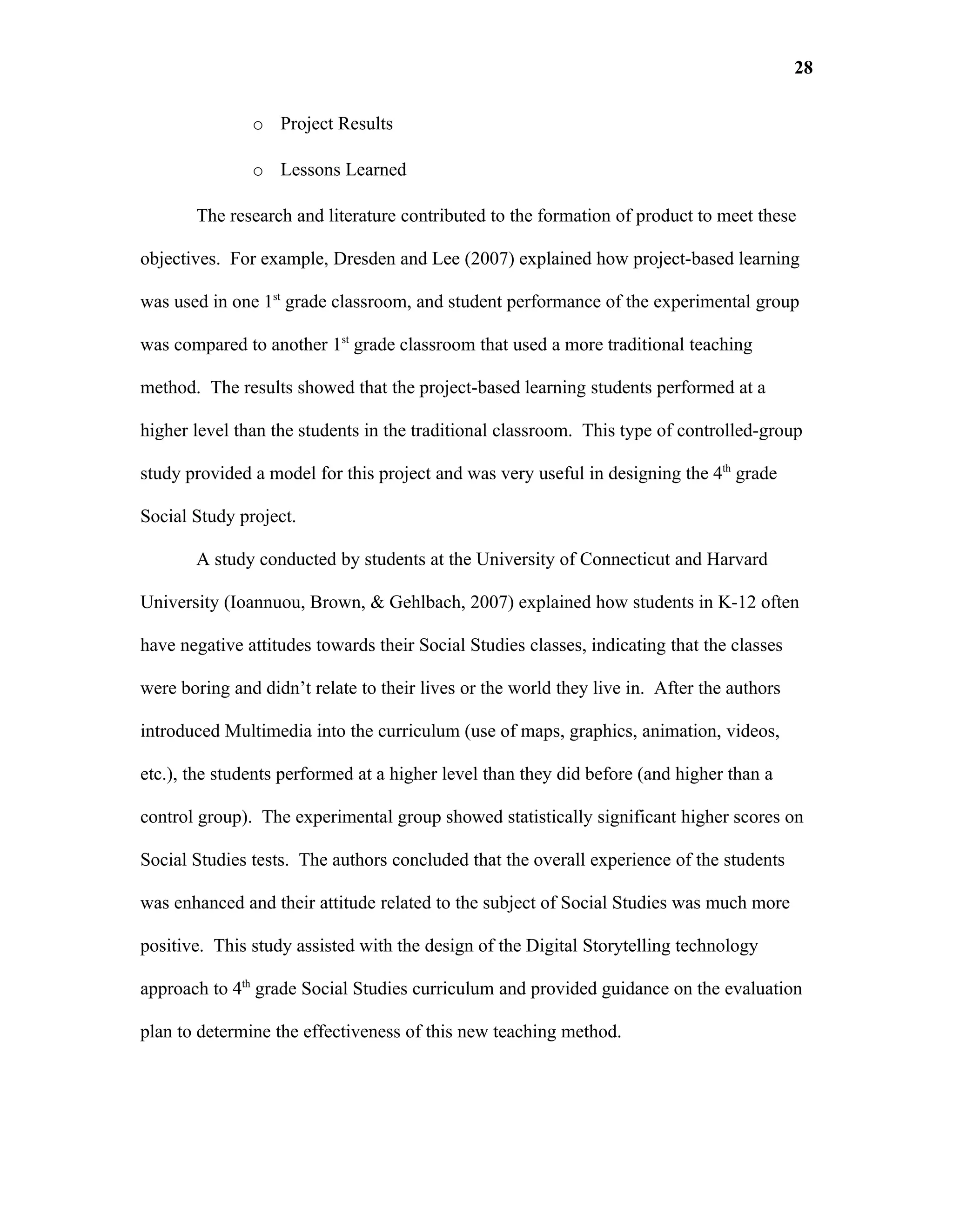 28

               o Project Results

               o Lessons Learned

       The research and literature contributed to the formation of product to meet these

objectives. For example, Dresden and Lee (2007) explained how project-based learning

was used in one 1st grade classroom, and student performance of the experimental group

was compared to another 1st grade classroom that used a more traditional teaching

method. The results showed that the project-based learning students performed at a

higher level than the students in the traditional classroom. This type of controlled-group

study provided a model for this project and was very useful in designing the 4th grade

Social Study project.

       A study conducted by students at the University of Connecticut and Harvard

University (Ioannuou, Brown, & Gehlbach, 2007) explained how students in K-12 often

have negative attitudes towards their Social Studies classes, indicating that the classes

were boring and didn’t relate to their lives or the world they live in. After the authors

introduced Multimedia into the curriculum (use of maps, graphics, animation, videos,

etc.), the students performed at a higher level than they did before (and higher than a

control group). The experimental group showed statistically significant higher scores on

Social Studies tests. The authors concluded that the overall experience of the students

was enhanced and their attitude related to the subject of Social Studies was much more

positive. This study assisted with the design of the Digital Storytelling technology

approach to 4th grade Social Studies curriculum and provided guidance on the evaluation

plan to determine the effectiveness of this new teaching method.
 