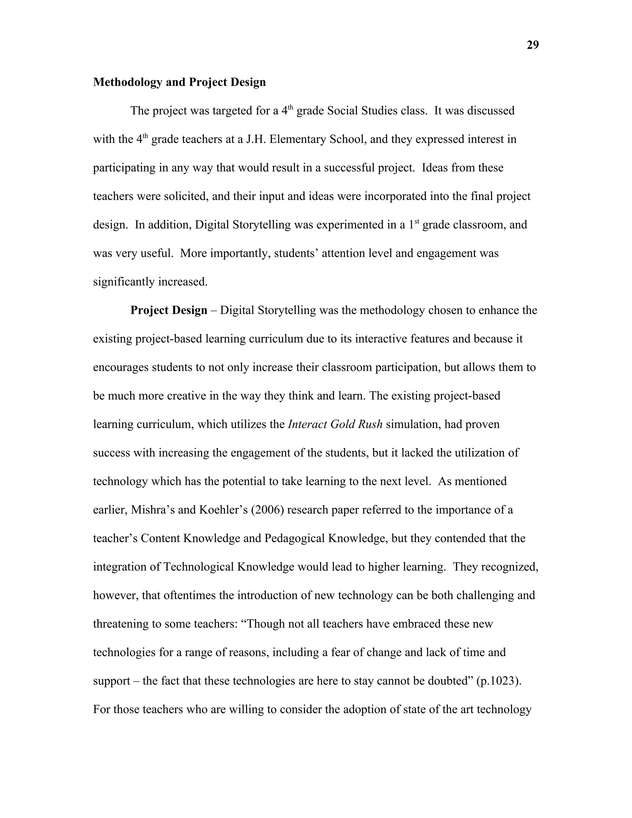 29

Methodology and Project Design

       The project was targeted for a 4th grade Social Studies class. It was discussed

with the 4th grade teachers at a J.H. Elementary School, and they expressed interest in

participating in any way that would result in a successful project. Ideas from these

teachers were solicited, and their input and ideas were incorporated into the final project

design. In addition, Digital Storytelling was experimented in a 1st grade classroom, and

was very useful. More importantly, students’ attention level and engagement was

significantly increased.

       Project Design – Digital Storytelling was the methodology chosen to enhance the

existing project-based learning curriculum due to its interactive features and because it

encourages students to not only increase their classroom participation, but allows them to

be much more creative in the way they think and learn. The existing project-based

learning curriculum, which utilizes the Interact Gold Rush simulation, had proven

success with increasing the engagement of the students, but it lacked the utilization of

technology which has the potential to take learning to the next level. As mentioned

earlier, Mishra’s and Koehler’s (2006) research paper referred to the importance of a

teacher’s Content Knowledge and Pedagogical Knowledge, but they contended that the

integration of Technological Knowledge would lead to higher learning. They recognized,

however, that oftentimes the introduction of new technology can be both challenging and

threatening to some teachers: “Though not all teachers have embraced these new

technologies for a range of reasons, including a fear of change and lack of time and

support – the fact that these technologies are here to stay cannot be doubted” (p.1023).

For those teachers who are willing to consider the adoption of state of the art technology
 