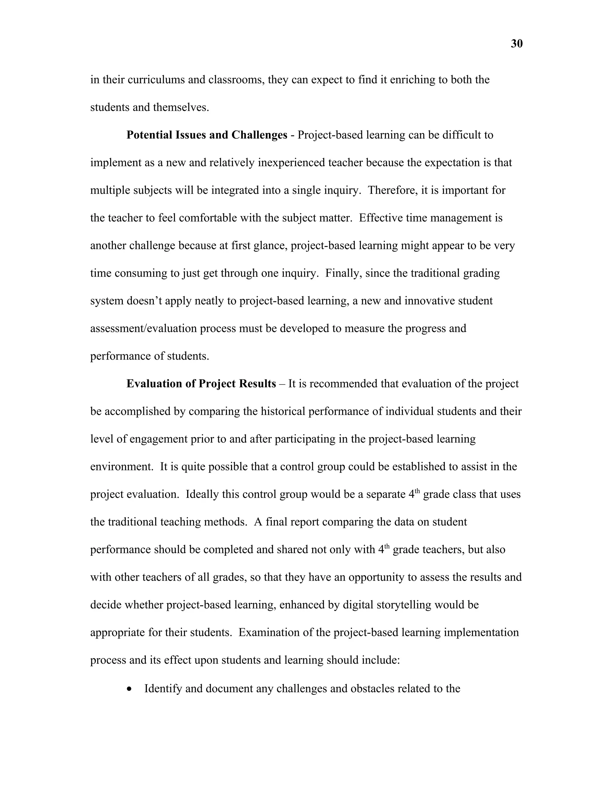 30

in their curriculums and classrooms, they can expect to find it enriching to both the

students and themselves.

       Potential Issues and Challenges - Project-based learning can be difficult to

implement as a new and relatively inexperienced teacher because the expectation is that

multiple subjects will be integrated into a single inquiry. Therefore, it is important for

the teacher to feel comfortable with the subject matter. Effective time management is

another challenge because at first glance, project-based learning might appear to be very

time consuming to just get through one inquiry. Finally, since the traditional grading

system doesn’t apply neatly to project-based learning, a new and innovative student

assessment/evaluation process must be developed to measure the progress and

performance of students.

       Evaluation of Project Results – It is recommended that evaluation of the project

be accomplished by comparing the historical performance of individual students and their

level of engagement prior to and after participating in the project-based learning

environment. It is quite possible that a control group could be established to assist in the

project evaluation. Ideally this control group would be a separate 4th grade class that uses

the traditional teaching methods. A final report comparing the data on student

performance should be completed and shared not only with 4th grade teachers, but also

with other teachers of all grades, so that they have an opportunity to assess the results and

decide whether project-based learning, enhanced by digital storytelling would be

appropriate for their students. Examination of the project-based learning implementation

process and its effect upon students and learning should include:

       •   Identify and document any challenges and obstacles related to the
 
