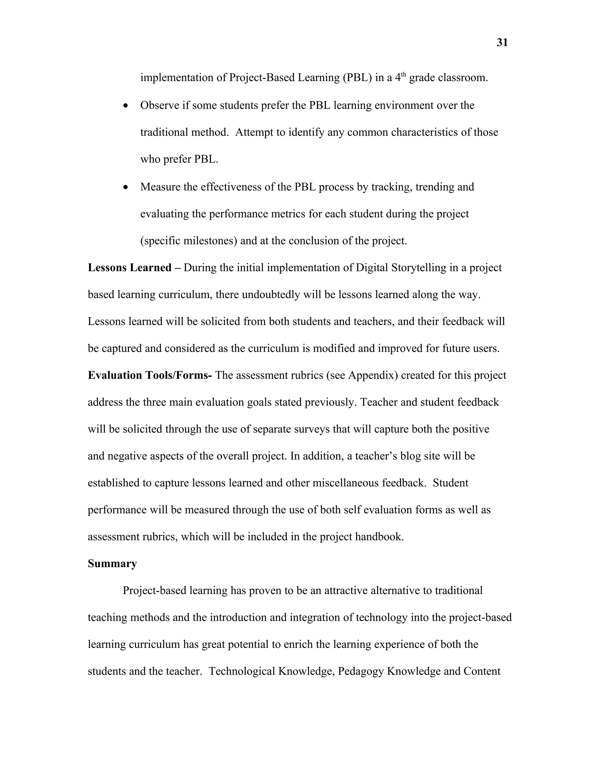 31

           implementation of Project-Based Learning (PBL) in a 4th grade classroom.

       •   Observe if some students prefer the PBL learning environment over the

           traditional method. Attempt to identify any common characteristics of those

           who prefer PBL.

       •   Measure the effectiveness of the PBL process by tracking, trending and

           evaluating the performance metrics for each student during the project

           (specific milestones) and at the conclusion of the project.

Lessons Learned – During the initial implementation of Digital Storytelling in a project

based learning curriculum, there undoubtedly will be lessons learned along the way.

Lessons learned will be solicited from both students and teachers, and their feedback will

be captured and considered as the curriculum is modified and improved for future users.

Evaluation Tools/Forms- The assessment rubrics (see Appendix) created for this project

address the three main evaluation goals stated previously. Teacher and student feedback

will be solicited through the use of separate surveys that will capture both the positive

and negative aspects of the overall project. In addition, a teacher’s blog site will be

established to capture lessons learned and other miscellaneous feedback. Student

performance will be measured through the use of both self evaluation forms as well as

assessment rubrics, which will be included in the project handbook.

Summary

       Project-based learning has proven to be an attractive alternative to traditional

teaching methods and the introduction and integration of technology into the project-based

learning curriculum has great potential to enrich the learning experience of both the

students and the teacher. Technological Knowledge, Pedagogy Knowledge and Content
 