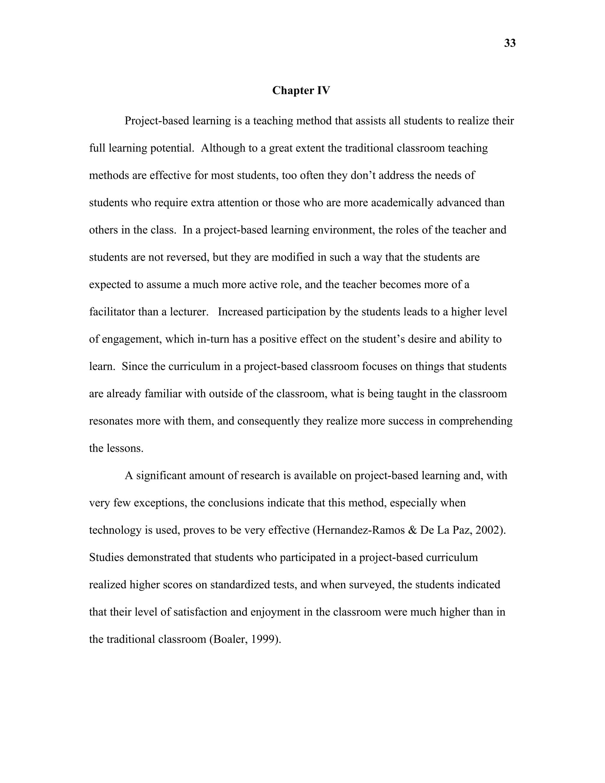 33


                                        Chapter IV

       Project-based learning is a teaching method that assists all students to realize their

full learning potential. Although to a great extent the traditional classroom teaching

methods are effective for most students, too often they don’t address the needs of

students who require extra attention or those who are more academically advanced than

others in the class. In a project-based learning environment, the roles of the teacher and

students are not reversed, but they are modified in such a way that the students are

expected to assume a much more active role, and the teacher becomes more of a

facilitator than a lecturer. Increased participation by the students leads to a higher level

of engagement, which in-turn has a positive effect on the student’s desire and ability to

learn. Since the curriculum in a project-based classroom focuses on things that students

are already familiar with outside of the classroom, what is being taught in the classroom

resonates more with them, and consequently they realize more success in comprehending

the lessons.

       A significant amount of research is available on project-based learning and, with

very few exceptions, the conclusions indicate that this method, especially when

technology is used, proves to be very effective (Hernandez-Ramos & De La Paz, 2002).

Studies demonstrated that students who participated in a project-based curriculum

realized higher scores on standardized tests, and when surveyed, the students indicated

that their level of satisfaction and enjoyment in the classroom were much higher than in

the traditional classroom (Boaler, 1999).
 