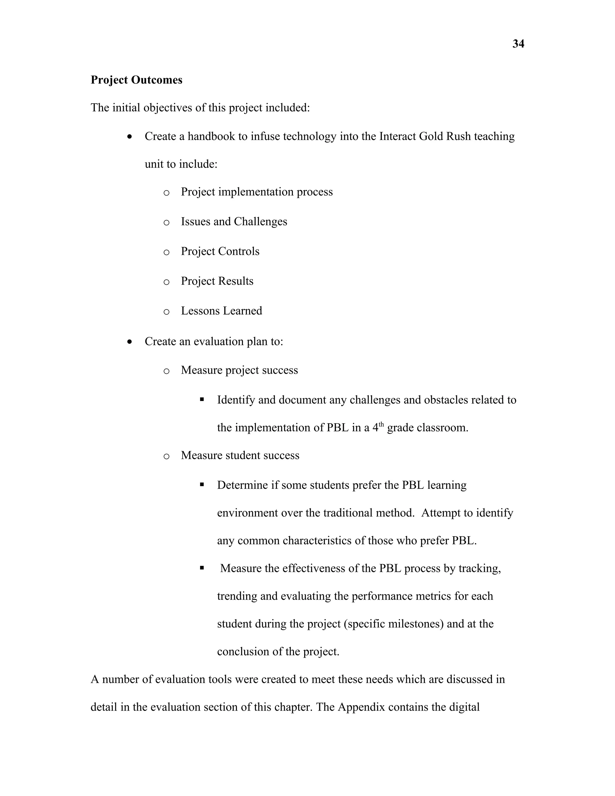 34

Project Outcomes

The initial objectives of this project included:

       •   Create a handbook to infuse technology into the Interact Gold Rush teaching

           unit to include:

               o Project implementation process

               o Issues and Challenges

               o Project Controls

               o Project Results

               o Lessons Learned

       •   Create an evaluation plan to:

               o Measure project success

                          Identify and document any challenges and obstacles related to

                           the implementation of PBL in a 4th grade classroom.

               o Measure student success

                          Determine if some students prefer the PBL learning

                           environment over the traditional method. Attempt to identify

                           any common characteristics of those who prefer PBL.

                             Measure the effectiveness of the PBL process by tracking,

                           trending and evaluating the performance metrics for each

                           student during the project (specific milestones) and at the

                           conclusion of the project.

A number of evaluation tools were created to meet these needs which are discussed in

detail in the evaluation section of this chapter. The Appendix contains the digital
 