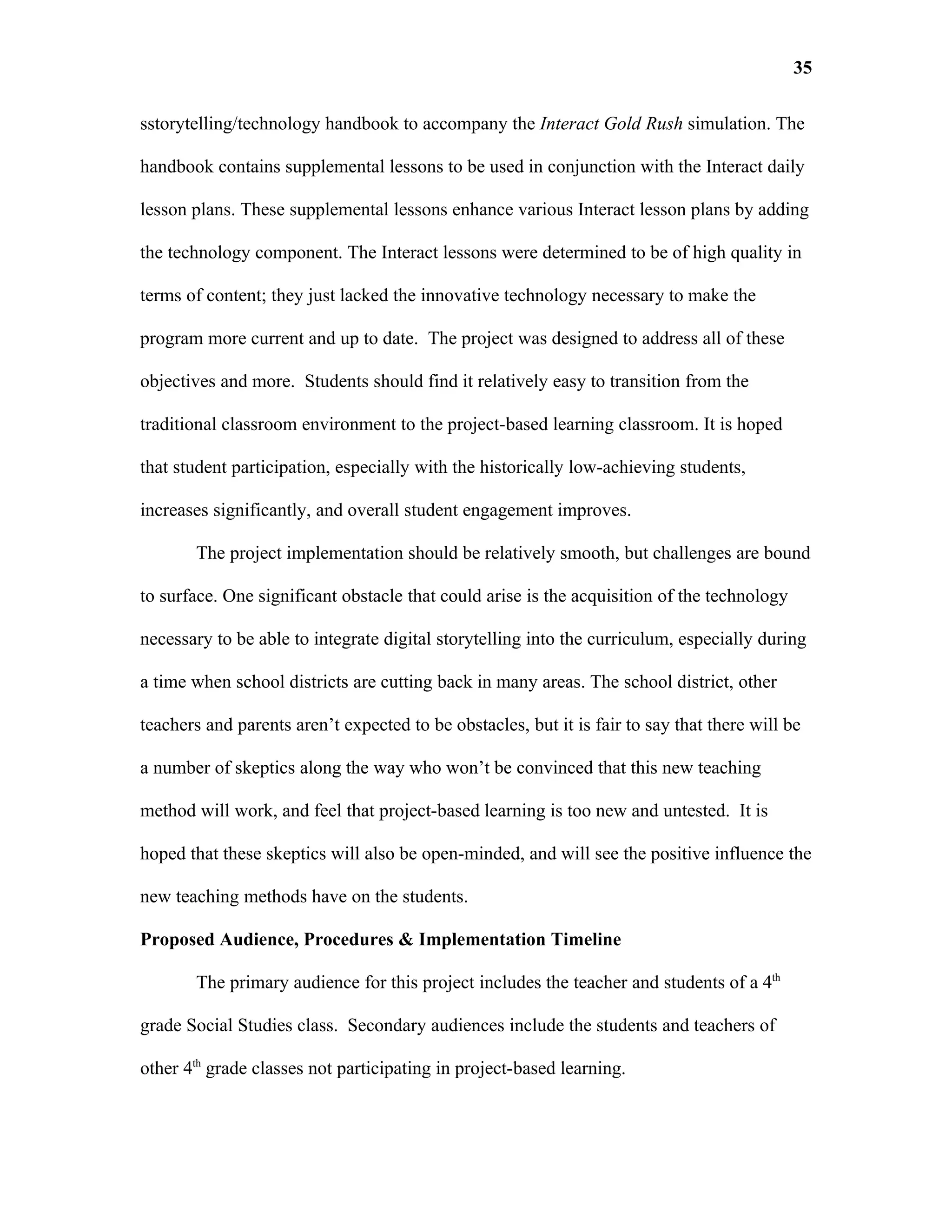 35

sstorytelling/technology handbook to accompany the Interact Gold Rush simulation. The

handbook contains supplemental lessons to be used in conjunction with the Interact daily

lesson plans. These supplemental lessons enhance various Interact lesson plans by adding

the technology component. The Interact lessons were determined to be of high quality in

terms of content; they just lacked the innovative technology necessary to make the

program more current and up to date. The project was designed to address all of these

objectives and more. Students should find it relatively easy to transition from the

traditional classroom environment to the project-based learning classroom. It is hoped

that student participation, especially with the historically low-achieving students,

increases significantly, and overall student engagement improves.

       The project implementation should be relatively smooth, but challenges are bound

to surface. One significant obstacle that could arise is the acquisition of the technology

necessary to be able to integrate digital storytelling into the curriculum, especially during

a time when school districts are cutting back in many areas. The school district, other

teachers and parents aren’t expected to be obstacles, but it is fair to say that there will be

a number of skeptics along the way who won’t be convinced that this new teaching

method will work, and feel that project-based learning is too new and untested. It is

hoped that these skeptics will also be open-minded, and will see the positive influence the

new teaching methods have on the students.

Proposed Audience, Procedures & Implementation Timeline

       The primary audience for this project includes the teacher and students of a 4th

grade Social Studies class. Secondary audiences include the students and teachers of

other 4th grade classes not participating in project-based learning.
 
