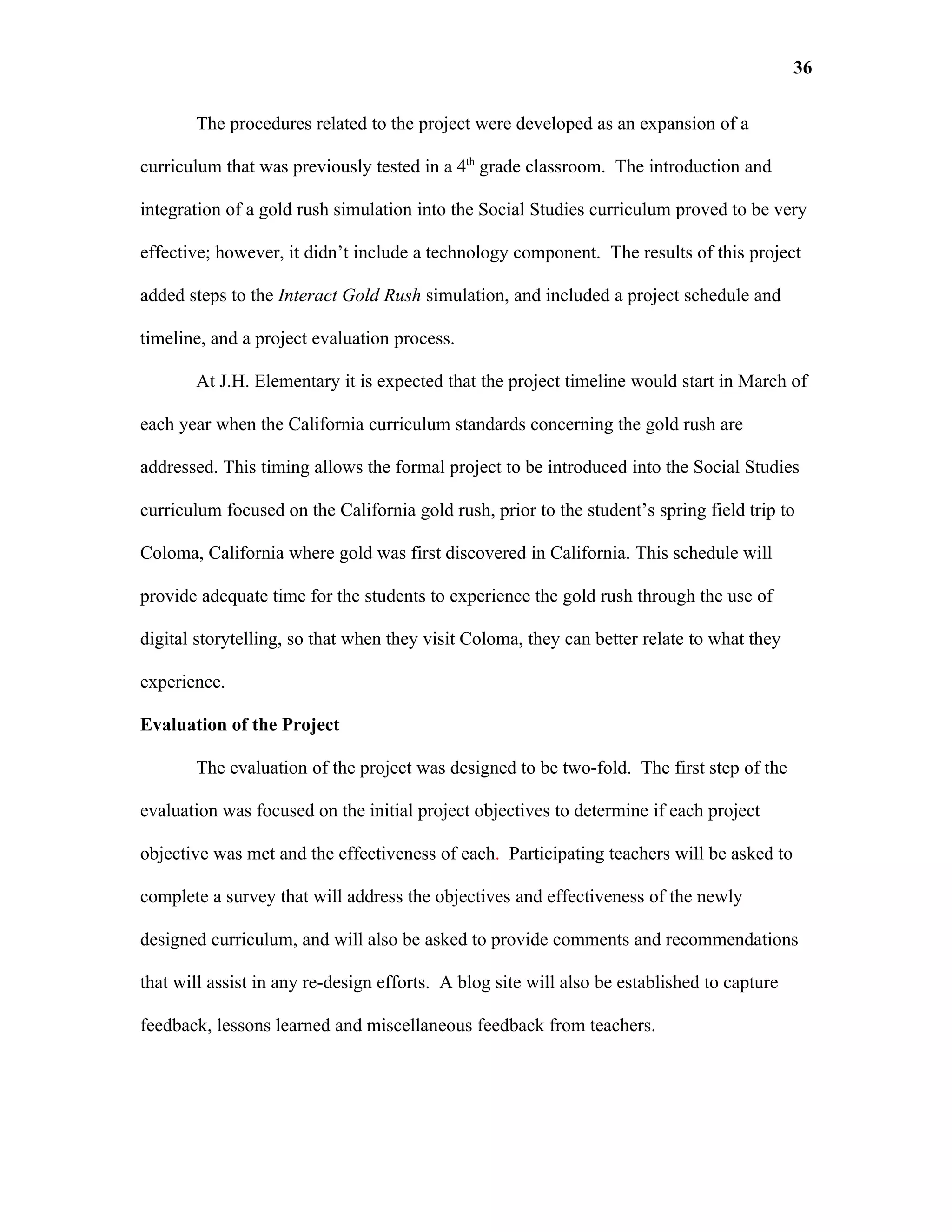 36

       The procedures related to the project were developed as an expansion of a

curriculum that was previously tested in a 4th grade classroom. The introduction and

integration of a gold rush simulation into the Social Studies curriculum proved to be very

effective; however, it didn’t include a technology component. The results of this project

added steps to the Interact Gold Rush simulation, and included a project schedule and

timeline, and a project evaluation process.

       At J.H. Elementary it is expected that the project timeline would start in March of

each year when the California curriculum standards concerning the gold rush are

addressed. This timing allows the formal project to be introduced into the Social Studies

curriculum focused on the California gold rush, prior to the student’s spring field trip to

Coloma, California where gold was first discovered in California. This schedule will

provide adequate time for the students to experience the gold rush through the use of

digital storytelling, so that when they visit Coloma, they can better relate to what they

experience.

Evaluation of the Project

       The evaluation of the project was designed to be two-fold. The first step of the

evaluation was focused on the initial project objectives to determine if each project

objective was met and the effectiveness of each. Participating teachers will be asked to

complete a survey that will address the objectives and effectiveness of the newly

designed curriculum, and will also be asked to provide comments and recommendations

that will assist in any re-design efforts. A blog site will also be established to capture

feedback, lessons learned and miscellaneous feedback from teachers.
 