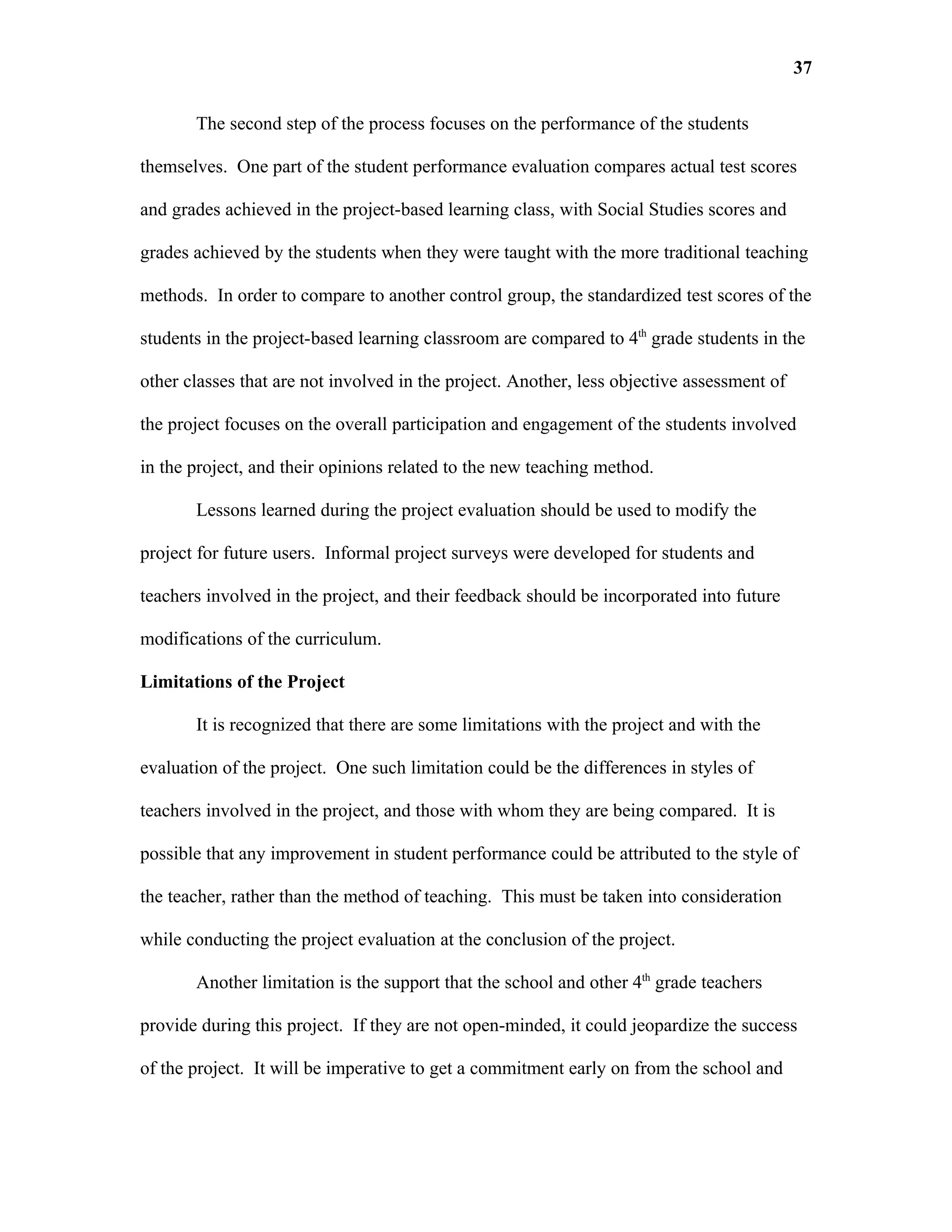 37

       The second step of the process focuses on the performance of the students

themselves. One part of the student performance evaluation compares actual test scores

and grades achieved in the project-based learning class, with Social Studies scores and

grades achieved by the students when they were taught with the more traditional teaching

methods. In order to compare to another control group, the standardized test scores of the

students in the project-based learning classroom are compared to 4th grade students in the

other classes that are not involved in the project. Another, less objective assessment of

the project focuses on the overall participation and engagement of the students involved

in the project, and their opinions related to the new teaching method.

       Lessons learned during the project evaluation should be used to modify the

project for future users. Informal project surveys were developed for students and

teachers involved in the project, and their feedback should be incorporated into future

modifications of the curriculum.

Limitations of the Project

       It is recognized that there are some limitations with the project and with the

evaluation of the project. One such limitation could be the differences in styles of

teachers involved in the project, and those with whom they are being compared. It is

possible that any improvement in student performance could be attributed to the style of

the teacher, rather than the method of teaching. This must be taken into consideration

while conducting the project evaluation at the conclusion of the project.

       Another limitation is the support that the school and other 4th grade teachers

provide during this project. If they are not open-minded, it could jeopardize the success

of the project. It will be imperative to get a commitment early on from the school and
 