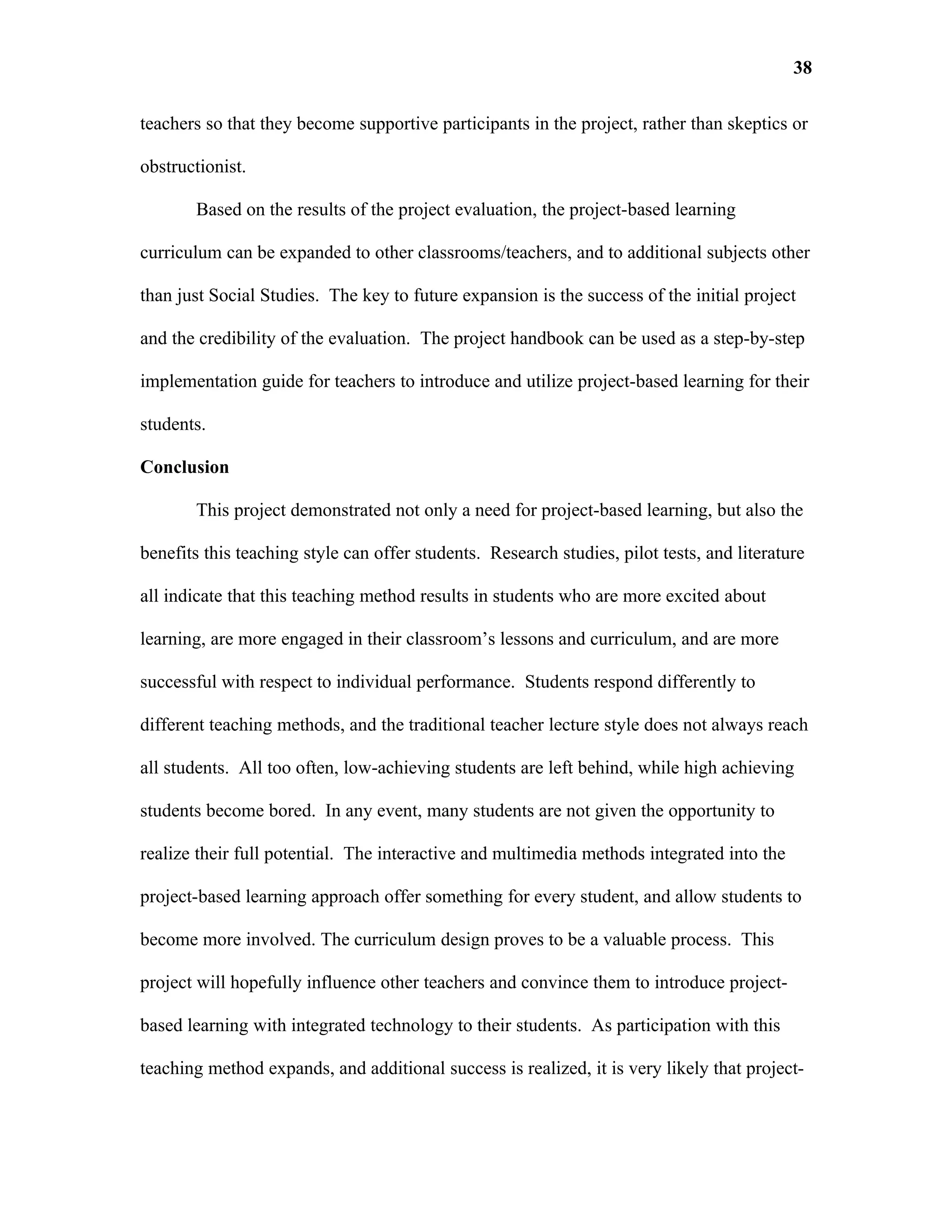 38

teachers so that they become supportive participants in the project, rather than skeptics or

obstructionist.

       Based on the results of the project evaluation, the project-based learning

curriculum can be expanded to other classrooms/teachers, and to additional subjects other

than just Social Studies. The key to future expansion is the success of the initial project

and the credibility of the evaluation. The project handbook can be used as a step-by-step

implementation guide for teachers to introduce and utilize project-based learning for their

students.

Conclusion

       This project demonstrated not only a need for project-based learning, but also the

benefits this teaching style can offer students. Research studies, pilot tests, and literature

all indicate that this teaching method results in students who are more excited about

learning, are more engaged in their classroom’s lessons and curriculum, and are more

successful with respect to individual performance. Students respond differently to

different teaching methods, and the traditional teacher lecture style does not always reach

all students. All too often, low-achieving students are left behind, while high achieving

students become bored. In any event, many students are not given the opportunity to

realize their full potential. The interactive and multimedia methods integrated into the

project-based learning approach offer something for every student, and allow students to

become more involved. The curriculum design proves to be a valuable process. This

project will hopefully influence other teachers and convince them to introduce project-

based learning with integrated technology to their students. As participation with this

teaching method expands, and additional success is realized, it is very likely that project-
 