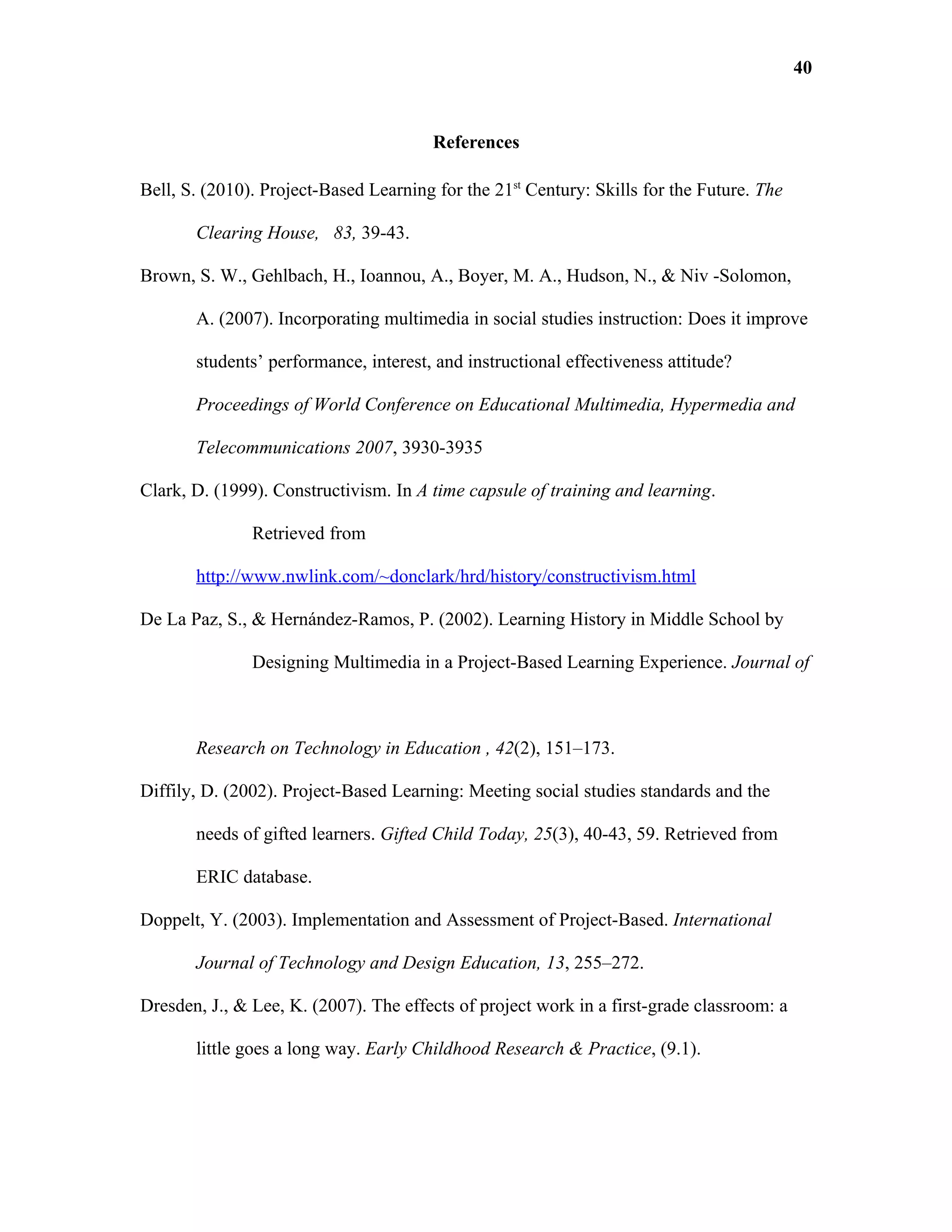 40


                                        References

Bell, S. (2010). Project-Based Learning for the 21st Century: Skills for the Future. The

       Clearing House, 83, 39-43.

Brown, S. W., Gehlbach, H., Ioannou, A., Boyer, M. A., Hudson, N., & Niv -Solomon,

       A. (2007). Incorporating multimedia in social studies instruction: Does it improve

       students’ performance, interest, and instructional effectiveness attitude?

       Proceedings of World Conference on Educational Multimedia, Hypermedia and

       Telecommunications 2007, 3930-3935

Clark, D. (1999). Constructivism. In A time capsule of training and learning.

               Retrieved from

       http://www.nwlink.com/~donclark/hrd/history/constructivism.html

De La Paz, S., & Hernández-Ramos, P. (2002). Learning History in Middle School by

               Designing Multimedia in a Project-Based Learning Experience. Journal of



       Research on Technology in Education , 42(2), 151–173.

Diffily, D. (2002). Project-Based Learning: Meeting social studies standards and the

       needs of gifted learners. Gifted Child Today, 25(3), 40-43, 59. Retrieved from

       ERIC database.

Doppelt, Y. (2003). Implementation and Assessment of Project-Based. International

       Journal of Technology and Design Education, 13, 255–272.

Dresden, J., & Lee, K. (2007). The effects of project work in a first-grade classroom: a

       little goes a long way. Early Childhood Research & Practice, (9.1).
 