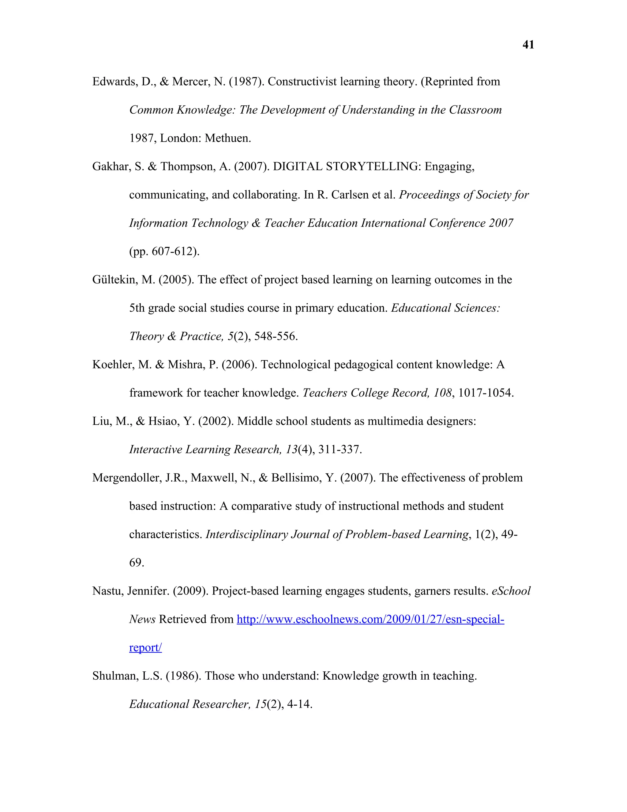 41

Edwards, D., & Mercer, N. (1987). Constructivist learning theory. (Reprinted from

       Common Knowledge: The Development of Understanding in the Classroom

       1987, London: Methuen.

Gakhar, S. & Thompson, A. (2007). DIGITAL STORYTELLING: Engaging,

       communicating, and collaborating. In R. Carlsen et al. Proceedings of Society for

       Information Technology & Teacher Education International Conference 2007

       (pp. 607-612).

Gültekin, M. (2005). The effect of project based learning on learning outcomes in the

       5th grade social studies course in primary education. Educational Sciences:

       Theory & Practice, 5(2), 548-556.

Koehler, M. & Mishra, P. (2006). Technological pedagogical content knowledge: A

       framework for teacher knowledge. Teachers College Record, 108, 1017-1054.

Liu, M., & Hsiao, Y. (2002). Middle school students as multimedia designers:

       Interactive Learning Research, 13(4), 311-337.

Mergendoller, J.R., Maxwell, N., & Bellisimo, Y. (2007). The effectiveness of problem

       based instruction: A comparative study of instructional methods and student

       characteristics. Interdisciplinary Journal of Problem-based Learning, 1(2), 49-

       69.

Nastu, Jennifer. (2009). Project-based learning engages students, garners results. eSchool

       News Retrieved from http://www.eschoolnews.com/2009/01/27/esn-special-

       report/

Shulman, L.S. (1986). Those who understand: Knowledge growth in teaching.

       Educational Researcher, 15(2), 4-14.
 