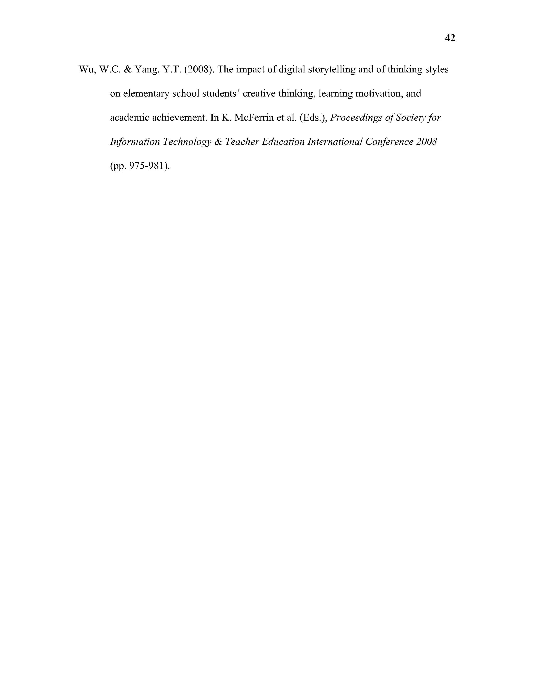 42

Wu, W.C. & Yang, Y.T. (2008). The impact of digital storytelling and of thinking styles

       on elementary school students’ creative thinking, learning motivation, and

       academic achievement. In K. McFerrin et al. (Eds.), Proceedings of Society for

       Information Technology & Teacher Education International Conference 2008

       (pp. 975-981).
 