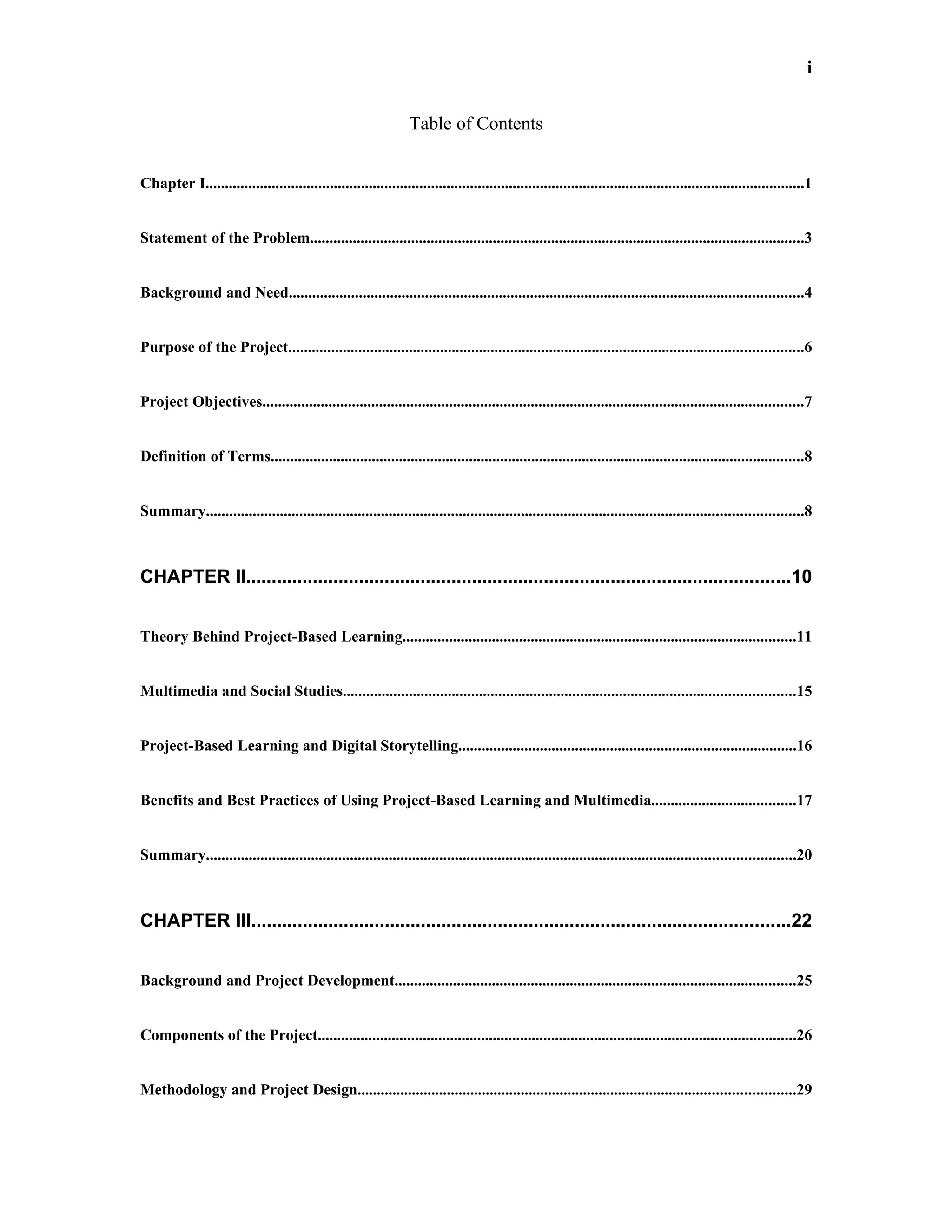 i


                                                                 Table of Contents


Chapter I..........................................................................................................................................................1


Statement of the Problem...............................................................................................................................3


Background and Need....................................................................................................................................4


Purpose of the Project....................................................................................................................................6


Project Objectives...........................................................................................................................................7


Definition of Terms.........................................................................................................................................8


Summary.........................................................................................................................................................8



CHAPTER II..........................................................................................................10


Theory Behind Project-Based Learning.....................................................................................................11


Multimedia and Social Studies....................................................................................................................15


Project-Based Learning and Digital Storytelling.......................................................................................16


Benefits and Best Practices of Using Project-Based Learning and Multimedia.....................................17


Summary.......................................................................................................................................................20



CHAPTER III.........................................................................................................22


Background and Project Development.......................................................................................................25


Components of the Project...........................................................................................................................26


Methodology and Project Design................................................................................................................29
 