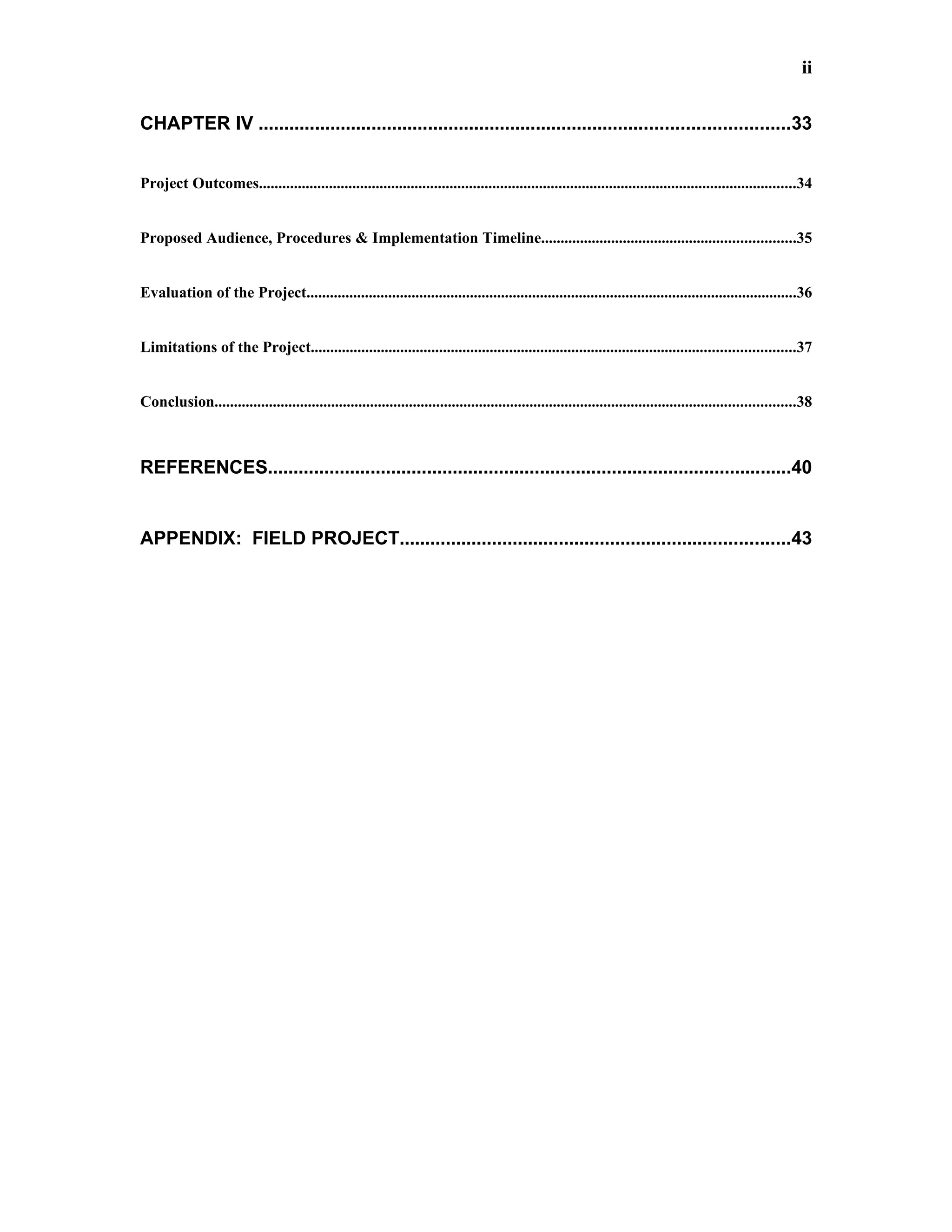 ii


CHAPTER IV .......................................................................................................33


Project Outcomes..........................................................................................................................................34


Proposed Audience, Procedures & Implementation Timeline.................................................................35


Evaluation of the Project..............................................................................................................................36


Limitations of the Project............................................................................................................................37


Conclusion.....................................................................................................................................................38



REFERENCES......................................................................................................40


APPENDIX: FIELD PROJECT............................................................................43
 