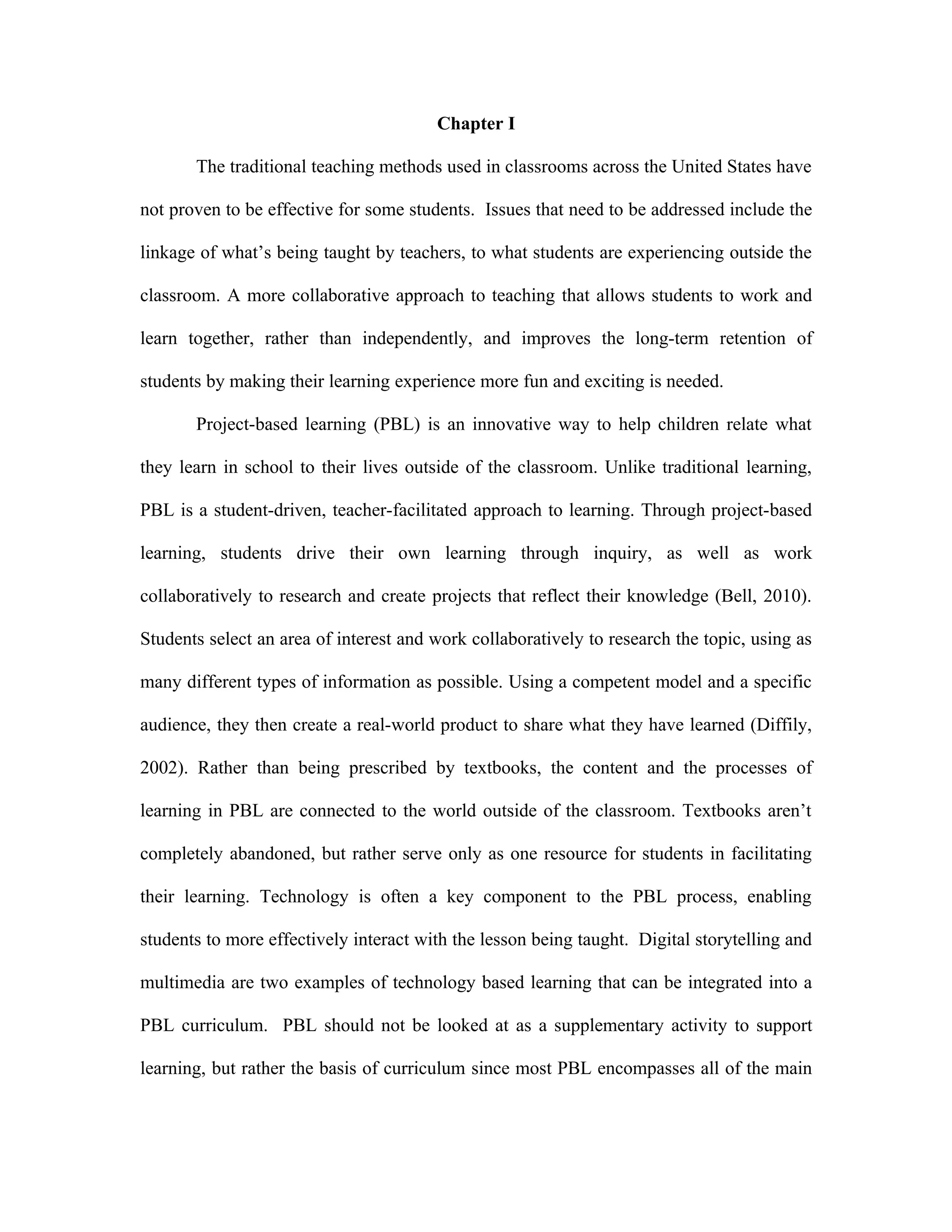 Chapter I

       The traditional teaching methods used in classrooms across the United States have

not proven to be effective for some students. Issues that need to be addressed include the

linkage of what’s being taught by teachers, to what students are experiencing outside the

classroom. A more collaborative approach to teaching that allows students to work and

learn together, rather than independently, and improves the long-term retention of

students by making their learning experience more fun and exciting is needed.

       Project-based learning (PBL) is an innovative way to help children relate what

they learn in school to their lives outside of the classroom. Unlike traditional learning,

PBL is a student-driven, teacher-facilitated approach to learning. Through project-based

learning, students drive their own learning through inquiry, as well as work

collaboratively to research and create projects that reflect their knowledge (Bell, 2010).

Students select an area of interest and work collaboratively to research the topic, using as

many different types of information as possible. Using a competent model and a specific

audience, they then create a real-world product to share what they have learned (Diffily,

2002). Rather than being prescribed by textbooks, the content and the processes of

learning in PBL are connected to the world outside of the classroom. Textbooks aren’t

completely abandoned, but rather serve only as one resource for students in facilitating

their learning. Technology is often a key component to the PBL process, enabling

students to more effectively interact with the lesson being taught. Digital storytelling and

multimedia are two examples of technology based learning that can be integrated into a

PBL curriculum. PBL should not be looked at as a supplementary activity to support

learning, but rather the basis of curriculum since most PBL encompasses all of the main
 