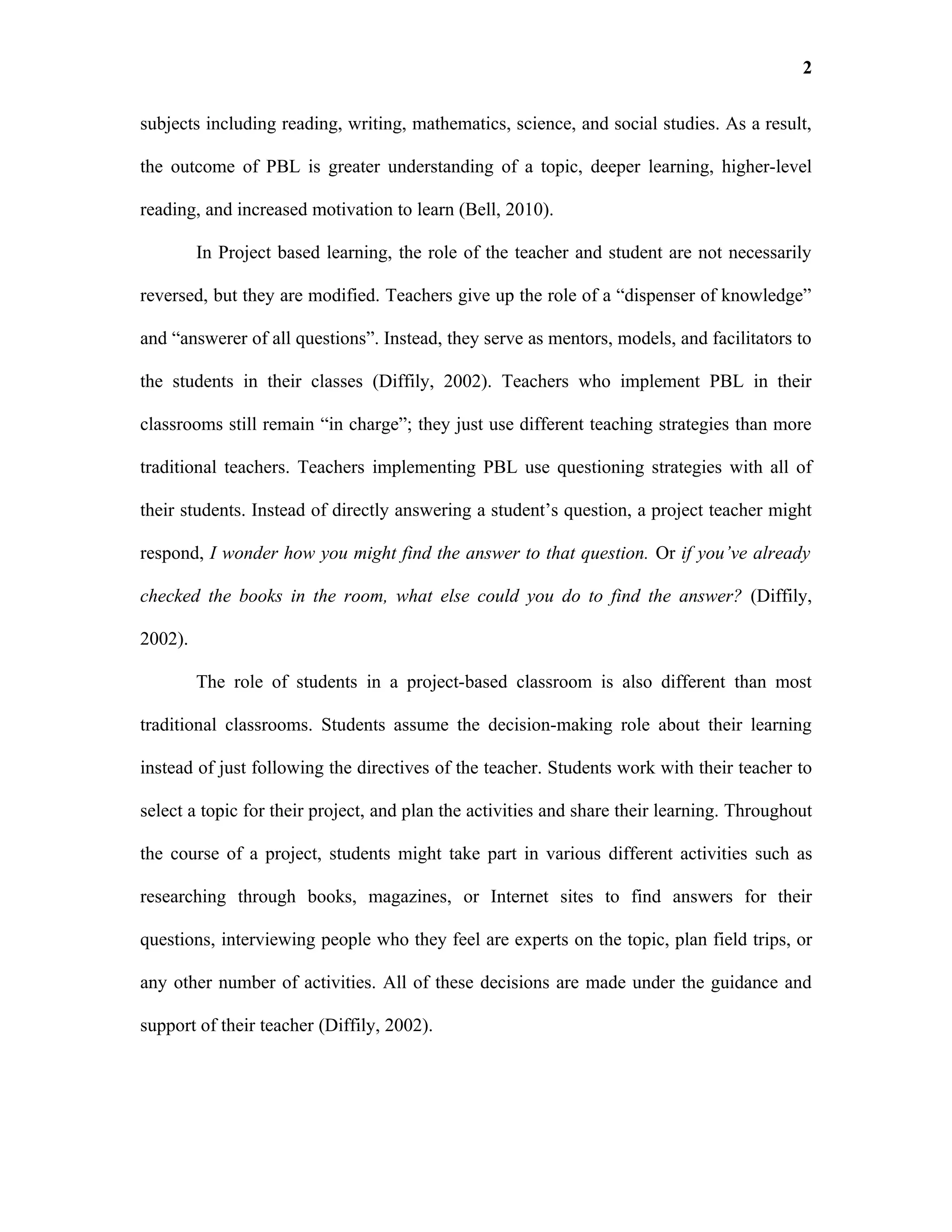 2

subjects including reading, writing, mathematics, science, and social studies. As a result,

the outcome of PBL is greater understanding of a topic, deeper learning, higher-level

reading, and increased motivation to learn (Bell, 2010).

         In Project based learning, the role of the teacher and student are not necessarily

reversed, but they are modified. Teachers give up the role of a “dispenser of knowledge”

and “answerer of all questions”. Instead, they serve as mentors, models, and facilitators to

the students in their classes (Diffily, 2002). Teachers who implement PBL in their

classrooms still remain “in charge”; they just use different teaching strategies than more

traditional teachers. Teachers implementing PBL use questioning strategies with all of

their students. Instead of directly answering a student’s question, a project teacher might

respond, I wonder how you might find the answer to that question. Or if you’ve already

checked the books in the room, what else could you do to find the answer? (Diffily,

2002).

         The role of students in a project-based classroom is also different than most

traditional classrooms. Students assume the decision-making role about their learning

instead of just following the directives of the teacher. Students work with their teacher to

select a topic for their project, and plan the activities and share their learning. Throughout

the course of a project, students might take part in various different activities such as

researching through books, magazines, or Internet sites to find answers for their

questions, interviewing people who they feel are experts on the topic, plan field trips, or

any other number of activities. All of these decisions are made under the guidance and

support of their teacher (Diffily, 2002).
 
