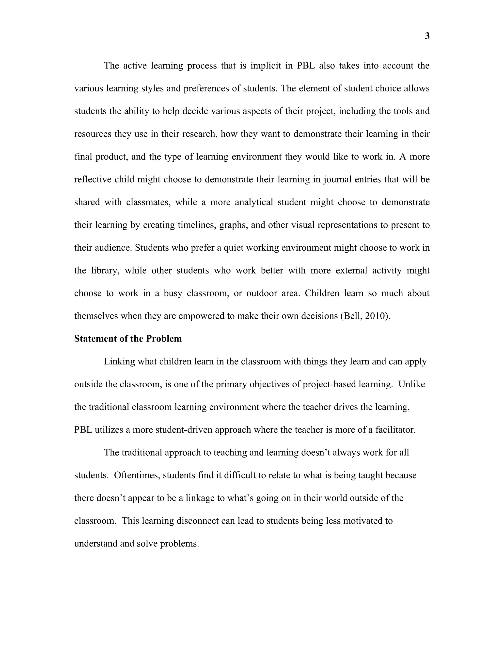3

       The active learning process that is implicit in PBL also takes into account the

various learning styles and preferences of students. The element of student choice allows

students the ability to help decide various aspects of their project, including the tools and

resources they use in their research, how they want to demonstrate their learning in their

final product, and the type of learning environment they would like to work in. A more

reflective child might choose to demonstrate their learning in journal entries that will be

shared with classmates, while a more analytical student might choose to demonstrate

their learning by creating timelines, graphs, and other visual representations to present to

their audience. Students who prefer a quiet working environment might choose to work in

the library, while other students who work better with more external activity might

choose to work in a busy classroom, or outdoor area. Children learn so much about

themselves when they are empowered to make their own decisions (Bell, 2010).

Statement of the Problem

       Linking what children learn in the classroom with things they learn and can apply

outside the classroom, is one of the primary objectives of project-based learning. Unlike

the traditional classroom learning environment where the teacher drives the learning,

PBL utilizes a more student-driven approach where the teacher is more of a facilitator.

       The traditional approach to teaching and learning doesn’t always work for all

students. Oftentimes, students find it difficult to relate to what is being taught because

there doesn’t appear to be a linkage to what’s going on in their world outside of the

classroom. This learning disconnect can lead to students being less motivated to

understand and solve problems.
 