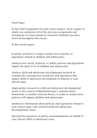 Final Paper
In this final assignment for your course project, write a paper in
which you synthesize all of the previous assignments and
incorporate revisions based on instructor feedback you have
received throughout the course.
In the overall paper:
Evaluate research in a major content area of policy or
legislation related to children and adolescents.
Analyze how social, political, or public policies and legislation
impact the daily lives of children and adolescents.
Analyze child and adolescent developmental research to
examine the consequences of policies and legislation that
impact child or adolescent development in relation to your
chosen topic.
Apply policy research to child and adolescent developmental
issues in the context of Bronfenbrenner's systems theory
framework, or another relevant theory, in order to analyze how
policies will impact children and adolescents.
Synthesize information about policies and legislation related to
your chosen topic with selected child and adolescent
developmental issues.
Develop best practices or policy recommendations on behalf of
your chosen child or adolescent issue.
 