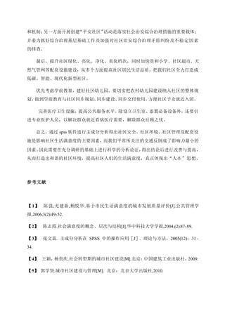 和机制；另一方面开展创建“平安社区”活动是落实社会治安综合治理措施的重要载体；
并着力抓好综合治理基层基础工作及加强对社区治安综合治理矛盾纠纷及不稳定因素
的排查。
最后，提升社区绿化、亮化、净化、美化档次，同时加快贵和小学、社区超市、天
然气管网等配套设施建设，从多个方面提高社区居民生活品质，把我们社区全力打造成
低碳、智能、现代化新型社区。
优先考虑学前教育，建好社区幼儿园。要切实把农村幼儿园建设纳入社区的整体规
划，做到学前教育与社区同步规划、同步建设、同步交付使用，方便社区子女就近入园。
完善医疗卫生设施，提高公共服务水平。除设立卫生室、添置必备设备外，还要引
进专业医护人员，以解决群众就近看病医疗需要，解除群众后顾之忧。
总之，通过 spss 软件进行主成分分析得出社区安全、社区环境、社区管理及配套设
施是影响社区生活满意度的主要因素，而我们平常所关注的交通反倒成了影响力最小的
因素。因此需要在充分调研的基础上进行科学的分析论证，得出结论后进行改善与提高，
从而打造出和谐的社区环境，提高社区人们的生活满意度，真正体现出“人本”思想。
参考文献
【1】 陈强,尤建新,鲍悦华.基于市民生活满意度的城市发展质量评价[J].公共管理学
报,2006,3(2):49-52.
【2】 陈志霞.社会满意度的概念、层次与结构[J].华中科技大学学报,2004,(2):87-89.
【3】 张文霖. 主成分分析在 SPSS 中的操作应用［J］. 理论与方法，2005(12)：31 -
34.
【4】 王颖，杨贵庆.社会转型期的城市社区建设[M].北京：中国建筑工业出版社，2009.
【5】 郭学贤.城市社区建设与管理[M]. 北京：北京大学出版社,2010.
 