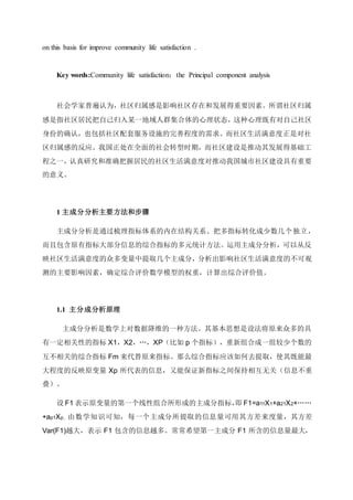 on this basis for improve community life satisfaction .
Key words:Community life satisfaction；the Principal component analysis
社会学家普遍认为，社区归属感是影响社区存在和发展得重要因素。所谓社区归属
感是指社区居民把自己归入某一地域人群集合体的心理状态，这种心理既有对自己社区
身份的确认，也包括社区配套服务设施的完善程度的需求。而社区生活满意度正是对社
区归属感的反应。我国正处在全面的社会转型时期，而社区建设是推动其发展得基础工
程之一，认真研究和准确把握居民的社区生活满意度对推动我国城市社区建设具有重要
的意义。
1 主成分分析主要方法和步骤
主成分分析是通过梳理指标体系的内在结构关系、把多指标转化成少数几个独立，
而且包含原有指标大部分信息的综合指标的多元统计方法。运用主成分分析，可以从反
映社区生活满意度的众多变量中提取几个主成分，分析出影响社区生活满意度的不可观
测的主要影响因素，确定综合评价数学模型的权重，计算出综合评价值。
1.1 主分成分析原理
主成分分析是数学上对数据降维的一种方法。其基本思想是设法将原来众多的具
有一定相关性的指标 X1，X2，…，XP（比如 p 个指标），重新组合成一组较少个数的
互不相关的综合指标 Fm 来代替原来指标。那么综合指标应该如何去提取，使其既能最
大程度的反映原变量 Xp 所代表的信息，又能保证新指标之间保持相互无关（信息不重
叠）。
设 F1 表示原变量的第一个线性组合所形成的主成分指标，即 F1=a11X1+a21X2+……
+ap1Xp，由数学知识可知，每一个主成分所提取的信息量可用其方差来度量，其方差
Var(F1)越大，表示 F1 包含的信息越多。常常希望第一主成分 F1 所含的信息量最大，
 