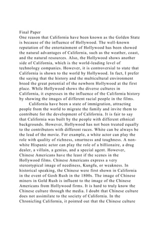 Final Paper
One reason that California have been known as the Golden State
is because of the influence of Hollywood. The well-known
reputation of the entertainment of Hollywood has been showed
the natural advantages of California, such as the weather, coast,
and the natural resources. Also, the Hollywood shows another
side of California, which is the world-leading level of
technology companies. However, it is controversial to state that
California is shown to the world by Hollywood. In fact, I prefer
the saying that the history and the multicultural environment
breed the great potential of the newborn Hollywood at the first
place. While Hollywood shows the diverse cultures in
California, it expresses in the influence of the California history
by showing the images of different racial people in the films.
California have been a state of immigration, attracting
people from the world to migrate the family and invite them to
contribute for the development of California. It is fair to say
that California was built by the people with different ethnical
backgrounds. However, Hollywood has not been treated equally
to the contributors with different races. White can be always be
the lead of the movie. For example, a white actor can play the
role with quality of richness, smartness and toughness. A non-
white Hispanic actor can play the role of a billionaire, a drug
dealer, a villain, a genius, and a special agent. However,
Chinese Americans have the least if the scenes in the
Hollywood films. Chinese Americans express a very
stereotypical image of neediness, Kungfu, or weakness. In
historical speaking, the Chinese were first shown in California
in the event of Gosh Rush in the 1800s. The image of Chinese
miners in Gold Rush is influent to the image of the Chinese
Americans from Hollywood firms. It is hard to truly know the
Chinese culture through the media. I doubt that Chinese culture
does not assimilate to the society of California. In the
Chronicling California, it pointed out that the Chinese culture
 