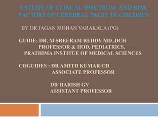 A STUDY OF CLINCAL SPECTRUM AND RISK
FACTORS OF CEREBRAL PALSY IN CHILDREN
BY DR JAGAN MOHAN VARAKALA (PG)
GUIDE: DR. M.SREERAM REDDY MD ,DCH
PROFESSOR & HOD, PEDIATRICS,
PRATHIMA INSTITUE OF MEDICAL SCIENCES
COGUIDES : DR AMITH KUMAR CH
ASSOCIATE PROFESSOR
DR HARISH GV
ASSISTANT PROFESSOR
 