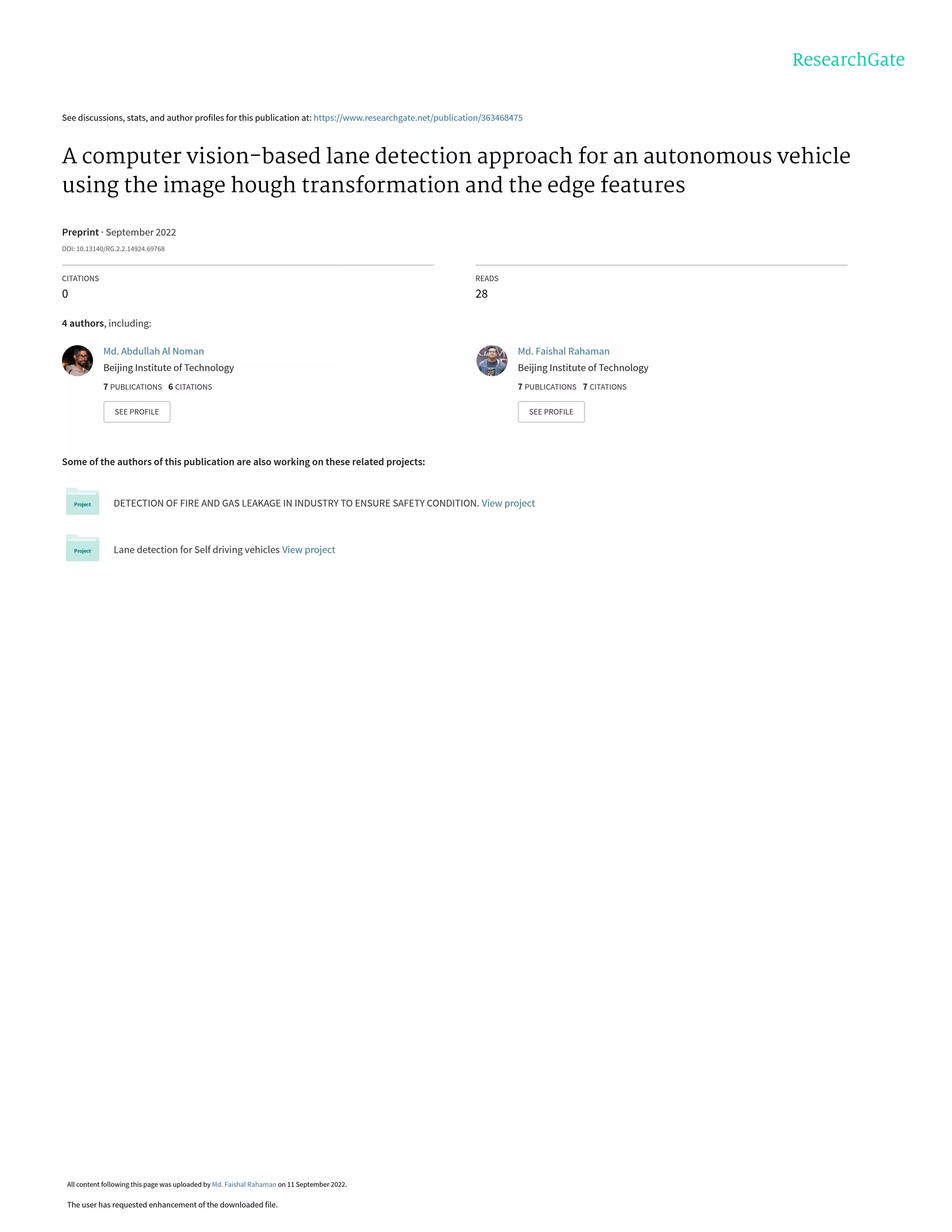 See discussions, stats, and author profiles for this publication at: https://www.researchgate.net/publication/363468475
A computer vision-based lane detection approach for an autonomous vehicle
using the image hough transformation and the edge features
Preprint · September 2022
DOI: 10.13140/RG.2.2.14924.69768
CITATIONS
0
READS
28
4 authors, including:
Some of the authors of this publication are also working on these related projects:
DETECTION OF FIRE AND GAS LEAKAGE IN INDUSTRY TO ENSURE SAFETY CONDITION. View project
Lane detection for Self driving vehicles View project
Md. Abdullah Al Noman
Beijing Institute of Technology
7 PUBLICATIONS   6 CITATIONS   
SEE PROFILE
Md. Faishal Rahaman
Beijing Institute of Technology
7 PUBLICATIONS   7 CITATIONS   
SEE PROFILE
All content following this page was uploaded by Md. Faishal Rahaman on 11 September 2022.
The user has requested enhancement of the downloaded file.
 