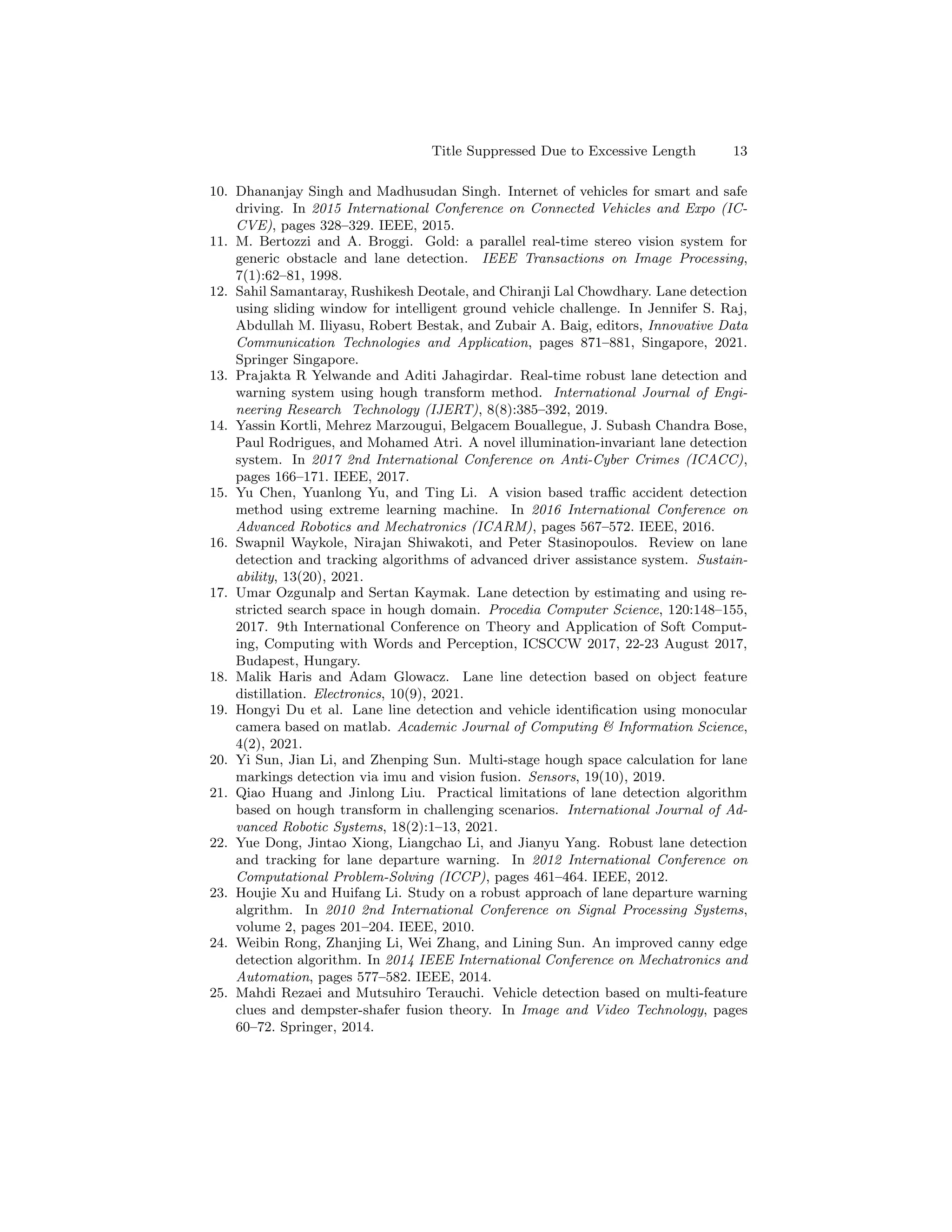 Title Suppressed Due to Excessive Length 13
10. Dhananjay Singh and Madhusudan Singh. Internet of vehicles for smart and safe
driving. In 2015 International Conference on Connected Vehicles and Expo (IC-
CVE), pages 328–329. IEEE, 2015.
11. M. Bertozzi and A. Broggi. Gold: a parallel real-time stereo vision system for
generic obstacle and lane detection. IEEE Transactions on Image Processing,
7(1):62–81, 1998.
12. Sahil Samantaray, Rushikesh Deotale, and Chiranji Lal Chowdhary. Lane detection
using sliding window for intelligent ground vehicle challenge. In Jennifer S. Raj,
Abdullah M. Iliyasu, Robert Bestak, and Zubair A. Baig, editors, Innovative Data
Communication Technologies and Application, pages 871–881, Singapore, 2021.
Springer Singapore.
13. Prajakta R Yelwande and Aditi Jahagirdar. Real-time robust lane detection and
warning system using hough transform method. International Journal of Engi-
neering Research Technology (IJERT), 8(8):385–392, 2019.
14. Yassin Kortli, Mehrez Marzougui, Belgacem Bouallegue, J. Subash Chandra Bose,
Paul Rodrigues, and Mohamed Atri. A novel illumination-invariant lane detection
system. In 2017 2nd International Conference on Anti-Cyber Crimes (ICACC),
pages 166–171. IEEE, 2017.
15. Yu Chen, Yuanlong Yu, and Ting Li. A vision based traffic accident detection
method using extreme learning machine. In 2016 International Conference on
Advanced Robotics and Mechatronics (ICARM), pages 567–572. IEEE, 2016.
16. Swapnil Waykole, Nirajan Shiwakoti, and Peter Stasinopoulos. Review on lane
detection and tracking algorithms of advanced driver assistance system. Sustain-
ability, 13(20), 2021.
17. Umar Ozgunalp and Sertan Kaymak. Lane detection by estimating and using re-
stricted search space in hough domain. Procedia Computer Science, 120:148–155,
2017. 9th International Conference on Theory and Application of Soft Comput-
ing, Computing with Words and Perception, ICSCCW 2017, 22-23 August 2017,
Budapest, Hungary.
18. Malik Haris and Adam Glowacz. Lane line detection based on object feature
distillation. Electronics, 10(9), 2021.
19. Hongyi Du et al. Lane line detection and vehicle identification using monocular
camera based on matlab. Academic Journal of Computing & Information Science,
4(2), 2021.
20. Yi Sun, Jian Li, and Zhenping Sun. Multi-stage hough space calculation for lane
markings detection via imu and vision fusion. Sensors, 19(10), 2019.
21. Qiao Huang and Jinlong Liu. Practical limitations of lane detection algorithm
based on hough transform in challenging scenarios. International Journal of Ad-
vanced Robotic Systems, 18(2):1–13, 2021.
22. Yue Dong, Jintao Xiong, Liangchao Li, and Jianyu Yang. Robust lane detection
and tracking for lane departure warning. In 2012 International Conference on
Computational Problem-Solving (ICCP), pages 461–464. IEEE, 2012.
23. Houjie Xu and Huifang Li. Study on a robust approach of lane departure warning
algrithm. In 2010 2nd International Conference on Signal Processing Systems,
volume 2, pages 201–204. IEEE, 2010.
24. Weibin Rong, Zhanjing Li, Wei Zhang, and Lining Sun. An improved canny edge
detection algorithm. In 2014 IEEE International Conference on Mechatronics and
Automation, pages 577–582. IEEE, 2014.
25. Mahdi Rezaei and Mutsuhiro Terauchi. Vehicle detection based on multi-feature
clues and dempster-shafer fusion theory. In Image and Video Technology, pages
60–72. Springer, 2014.
 