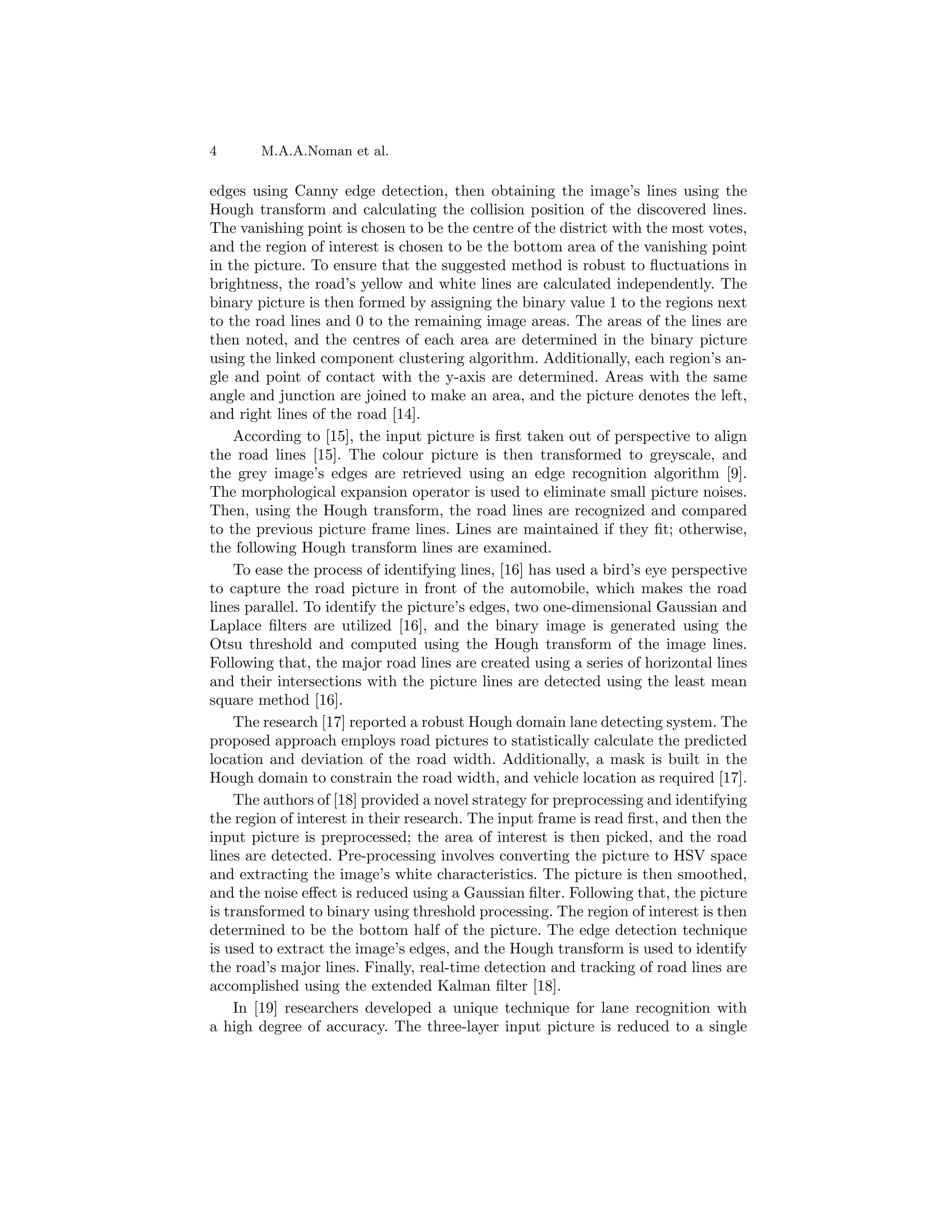 4 M.A.A.Noman et al.
edges using Canny edge detection, then obtaining the image’s lines using the
Hough transform and calculating the collision position of the discovered lines.
The vanishing point is chosen to be the centre of the district with the most votes,
and the region of interest is chosen to be the bottom area of the vanishing point
in the picture. To ensure that the suggested method is robust to fluctuations in
brightness, the road’s yellow and white lines are calculated independently. The
binary picture is then formed by assigning the binary value 1 to the regions next
to the road lines and 0 to the remaining image areas. The areas of the lines are
then noted, and the centres of each area are determined in the binary picture
using the linked component clustering algorithm. Additionally, each region’s an-
gle and point of contact with the y-axis are determined. Areas with the same
angle and junction are joined to make an area, and the picture denotes the left,
and right lines of the road [14].
According to [15], the input picture is first taken out of perspective to align
the road lines [15]. The colour picture is then transformed to greyscale, and
the grey image’s edges are retrieved using an edge recognition algorithm [9].
The morphological expansion operator is used to eliminate small picture noises.
Then, using the Hough transform, the road lines are recognized and compared
to the previous picture frame lines. Lines are maintained if they fit; otherwise,
the following Hough transform lines are examined.
To ease the process of identifying lines, [16] has used a bird’s eye perspective
to capture the road picture in front of the automobile, which makes the road
lines parallel. To identify the picture’s edges, two one-dimensional Gaussian and
Laplace filters are utilized [16], and the binary image is generated using the
Otsu threshold and computed using the Hough transform of the image lines.
Following that, the major road lines are created using a series of horizontal lines
and their intersections with the picture lines are detected using the least mean
square method [16].
The research [17] reported a robust Hough domain lane detecting system. The
proposed approach employs road pictures to statistically calculate the predicted
location and deviation of the road width. Additionally, a mask is built in the
Hough domain to constrain the road width, and vehicle location as required [17].
The authors of [18] provided a novel strategy for preprocessing and identifying
the region of interest in their research. The input frame is read first, and then the
input picture is preprocessed; the area of interest is then picked, and the road
lines are detected. Pre-processing involves converting the picture to HSV space
and extracting the image’s white characteristics. The picture is then smoothed,
and the noise effect is reduced using a Gaussian filter. Following that, the picture
is transformed to binary using threshold processing. The region of interest is then
determined to be the bottom half of the picture. The edge detection technique
is used to extract the image’s edges, and the Hough transform is used to identify
the road’s major lines. Finally, real-time detection and tracking of road lines are
accomplished using the extended Kalman filter [18].
In [19] researchers developed a unique technique for lane recognition with
a high degree of accuracy. The three-layer input picture is reduced to a single
 