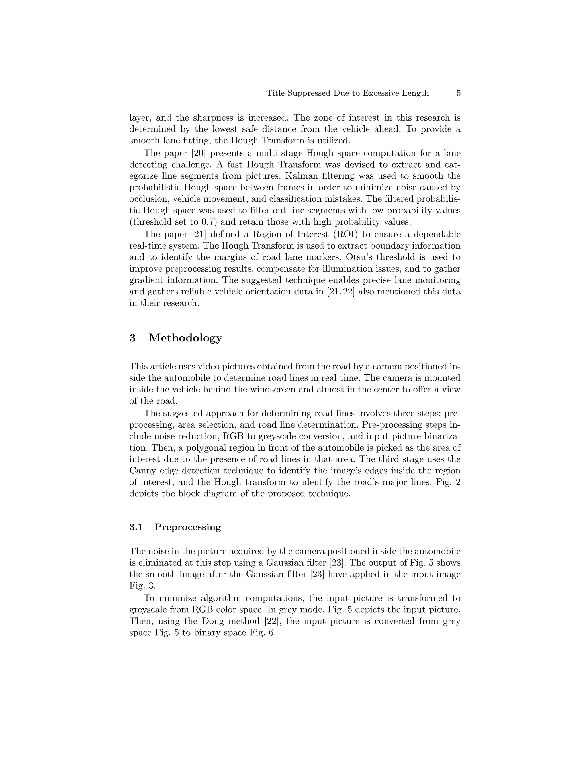 Title Suppressed Due to Excessive Length 5
layer, and the sharpness is increased. The zone of interest in this research is
determined by the lowest safe distance from the vehicle ahead. To provide a
smooth lane fitting, the Hough Transform is utilized.
The paper [20] presents a multi-stage Hough space computation for a lane
detecting challenge. A fast Hough Transform was devised to extract and cat-
egorize line segments from pictures. Kalman filtering was used to smooth the
probabilistic Hough space between frames in order to minimize noise caused by
occlusion, vehicle movement, and classification mistakes. The filtered probabilis-
tic Hough space was used to filter out line segments with low probability values
(threshold set to 0.7) and retain those with high probability values.
The paper [21] defined a Region of Interest (ROI) to ensure a dependable
real-time system. The Hough Transform is used to extract boundary information
and to identify the margins of road lane markers. Otsu’s threshold is used to
improve preprocessing results, compensate for illumination issues, and to gather
gradient information. The suggested technique enables precise lane monitoring
and gathers reliable vehicle orientation data in [21,22] also mentioned this data
in their research.
3 Methodology
This article uses video pictures obtained from the road by a camera positioned in-
side the automobile to determine road lines in real time. The camera is mounted
inside the vehicle behind the windscreen and almost in the center to offer a view
of the road.
The suggested approach for determining road lines involves three steps: pre-
processing, area selection, and road line determination. Pre-processing steps in-
clude noise reduction, RGB to greyscale conversion, and input picture binariza-
tion. Then, a polygonal region in front of the automobile is picked as the area of
interest due to the presence of road lines in that area. The third stage uses the
Canny edge detection technique to identify the image’s edges inside the region
of interest, and the Hough transform to identify the road’s major lines. Fig. 2
depicts the block diagram of the proposed technique.
3.1 Preprocessing
The noise in the picture acquired by the camera positioned inside the automobile
is eliminated at this step using a Gaussian filter [23]. The output of Fig. 5 shows
the smooth image after the Gaussian filter [23] have applied in the input image
Fig. 3.
To minimize algorithm computations, the input picture is transformed to
greyscale from RGB color space. In grey mode, Fig. 5 depicts the input picture.
Then, using the Dong method [22], the input picture is converted from grey
space Fig. 5 to binary space Fig. 6.
 