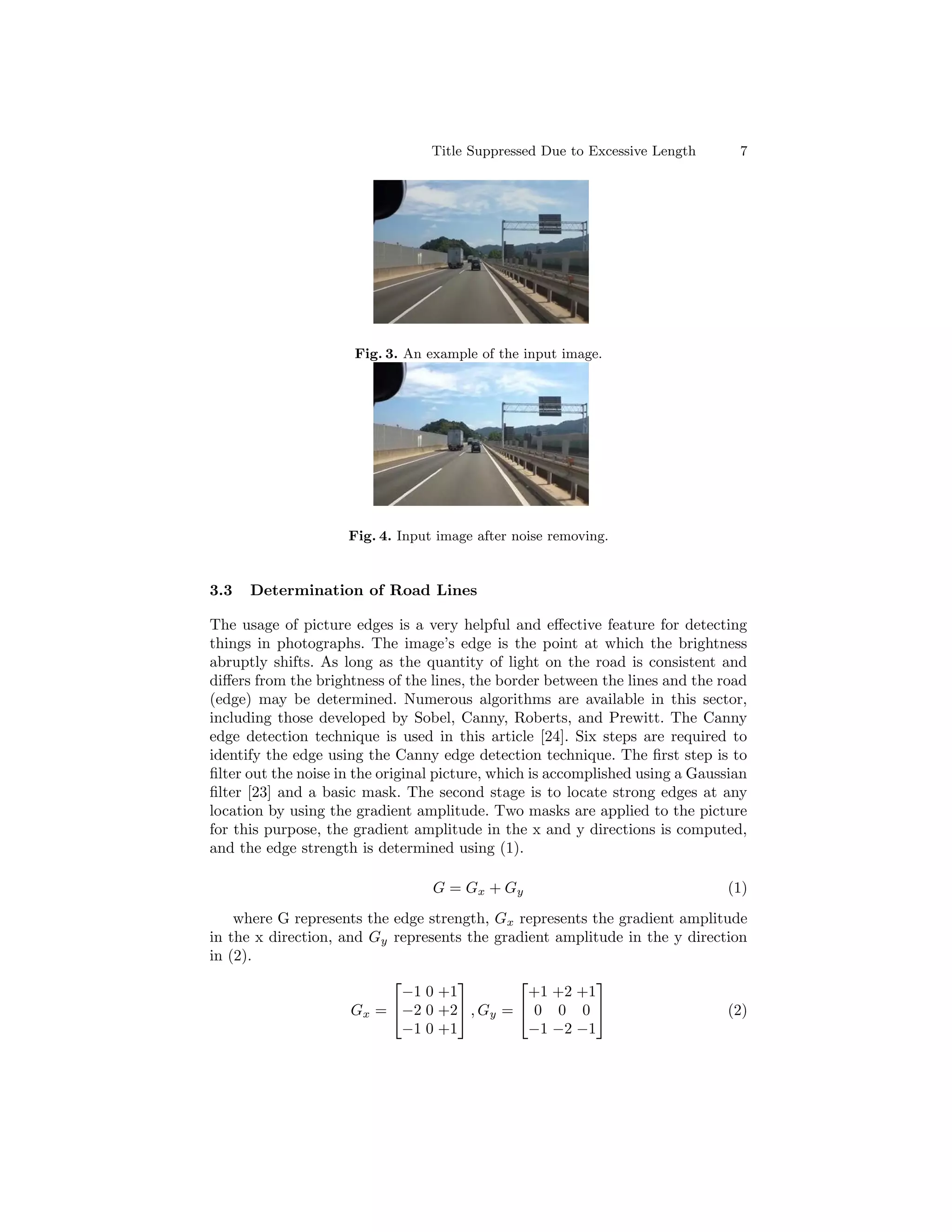 Title Suppressed Due to Excessive Length 7
Fig. 3. An example of the input image.
Fig. 4. Input image after noise removing.
3.3 Determination of Road Lines
The usage of picture edges is a very helpful and effective feature for detecting
things in photographs. The image’s edge is the point at which the brightness
abruptly shifts. As long as the quantity of light on the road is consistent and
differs from the brightness of the lines, the border between the lines and the road
(edge) may be determined. Numerous algorithms are available in this sector,
including those developed by Sobel, Canny, Roberts, and Prewitt. The Canny
edge detection technique is used in this article [24]. Six steps are required to
identify the edge using the Canny edge detection technique. The first step is to
filter out the noise in the original picture, which is accomplished using a Gaussian
filter [23] and a basic mask. The second stage is to locate strong edges at any
location by using the gradient amplitude. Two masks are applied to the picture
for this purpose, the gradient amplitude in the x and y directions is computed,
and the edge strength is determined using (1).
G = Gx + Gy (1)
where G represents the edge strength, Gx represents the gradient amplitude
in the x direction, and Gy represents the gradient amplitude in the y direction
in (2).
Gx =


−1 0 +1
−2 0 +2
−1 0 +1

 , Gy =


+1 +2 +1
0 0 0
−1 −2 −1

 (2)
 