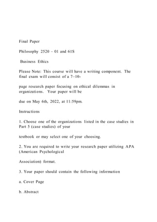 Final Paper
Philosophy 2520 – 01 and 61S
Business Ethics
Please Note: This course will have a writing component. The
final exam will consist of a 7–10-
page research paper focusing on ethical dilemmas in
organizations. Your paper will be
due on May 6th, 2022, at 11:59pm.
Instructions
1. Choose one of the organizations listed in the case studies in
Part 5 (case studies) of your
textbook or may select one of your choosing.
2. You are required to write your research paper utilizing APA
(American Psychological
Association) format.
3. Your paper should contain the following information
a. Cover Page
b. Abstract
 